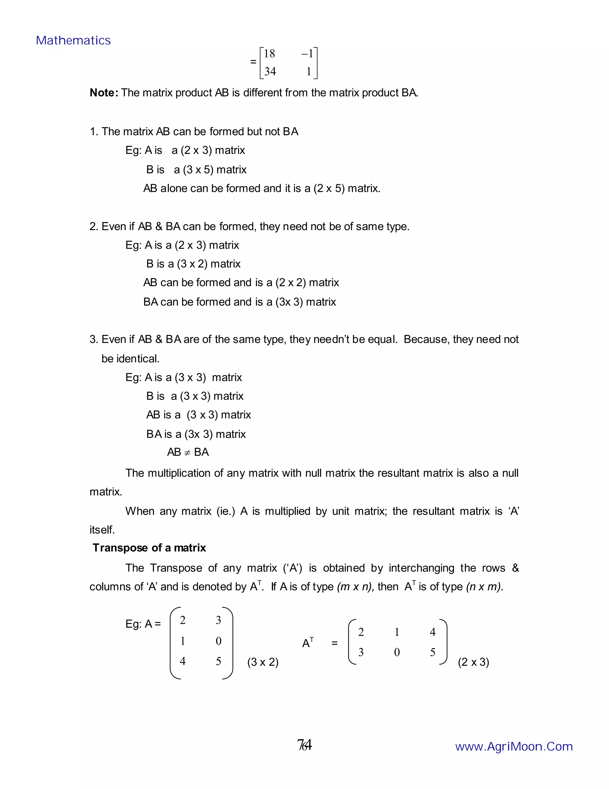 6
2 3
1 0
4 5
= 




 −
1
34
1
18
Note: The matrix product AB is different from the matrix product BA.
1. The matrix AB can be formed but not BA
Eg: A is a (2 x 3) matrix
B is a (3 x 5) matrix
AB alone can be formed and it is a (2 x 5) matrix.
2. Even if AB & BA can be formed, they need not be of same type.
Eg: A is a (2 x 3) matrix
B is a (3 x 2) matrix
AB can be formed and is a (2 x 2) matrix
BA can be formed and is a (3x 3) matrix
3. Even if AB & BA are of the same type, they needn’t be equal. Because, they need not
be identical.
Eg: A is a (3 x 3) matrix
B is a (3 x 3) matrix
AB is a (3 x 3) matrix
BA is a (3x 3) matrix
AB ≠ BA
The multiplication of any matrix with null matrix the resultant matrix is also a null
matrix.
When any matrix (ie.) A is multiplied by unit matrix; the resultant matrix is ‘A’
itself.
Transpose of a matrix
The Transpose of any matrix (‘A’) is obtained by interchanging the rows &
columns of ‘A’ and is denoted by AT
. If A is of type (m x n), then AT
is of type (n x m).
Eg: A =
AT
=
(3 x 2) (2 x 3)
2 1 4
3 0 5
Mathematics
www.AgriMoon.Com
74
 