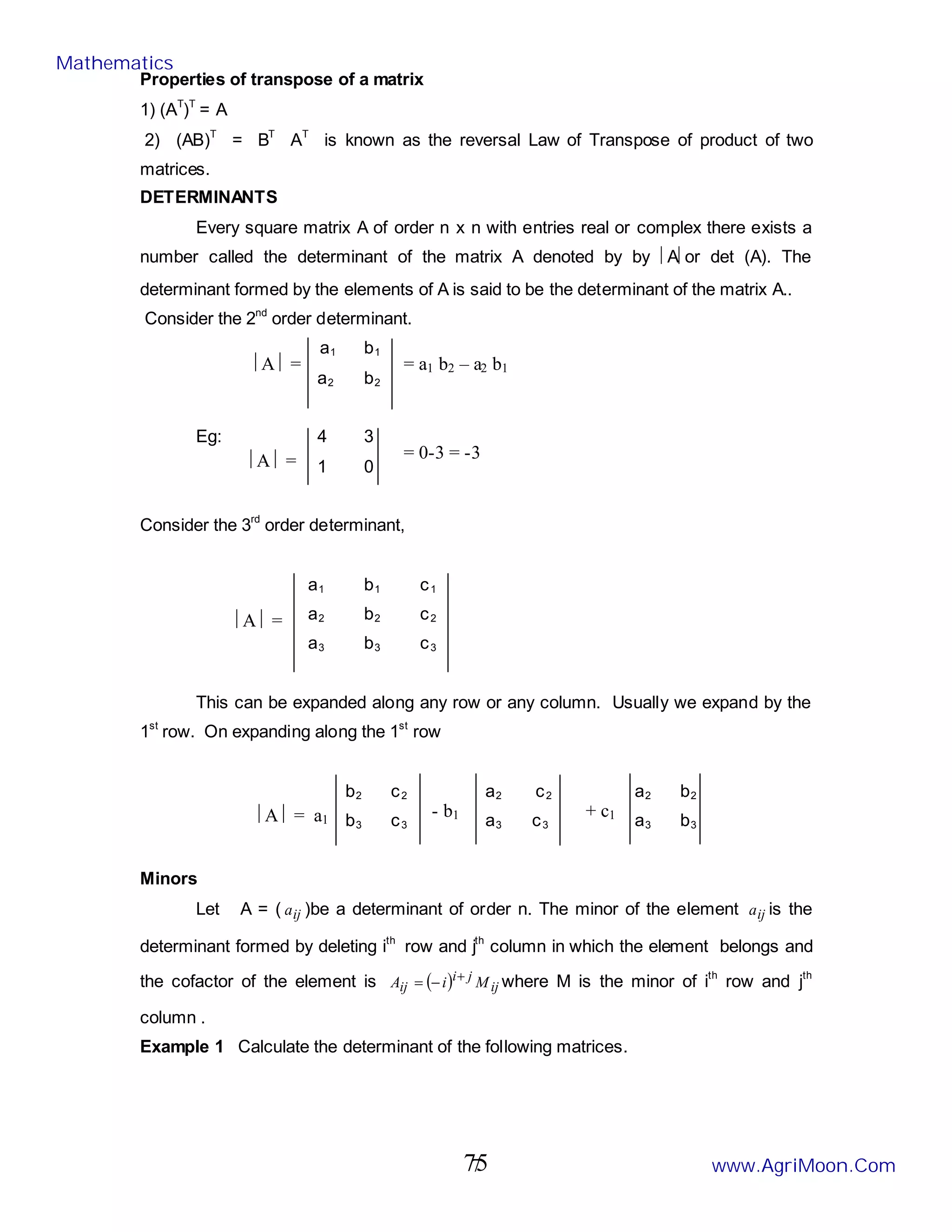 7
Properties of transpose of a matrix
1) (AT
)T
= A
2) (AB)T
= BT
AT
is known as the reversal Law of Transpose of product of two
matrices.
DETERMINANTS
Every square matrix A of order n x n with entries real or complex there exists a
number called the determinant of the matrix A denoted by by Aor det (A). The
determinant formed by the elements of A is said to be the determinant of the matrix A..
Consider the 2nd
order determinant.
a1 b1
a2 b2
Eg: 4 3
1 0
Consider the 3rd
order determinant,
a1 b1 c1
a2 b2 c2
a3 b3 c3
This can be expanded along any row or any column. Usually we expand by the
1st
row. On expanding along the 1st
row
b2 c2 a2 c2 a2 b2
b3 c3 a3 c3 a3 b3
Minors
Let A = ( ij
a )be a determinant of order n. The minor of the element ij
a is the
determinant formed by deleting ith
row and jth
column in which the element belongs and
the cofactor of the element is ( ) ij
j
i
ij M
i
A +
−
= where M is the minor of ith
row and jth
column .
Example 1 Calculate the determinant of the following matrices.
A  = = a1 b2 – a2 b1
A  = = 0-3 = -3
A  =
- b1 + c1
A  = a1
Mathematics
www.AgriMoon.Com
75
 