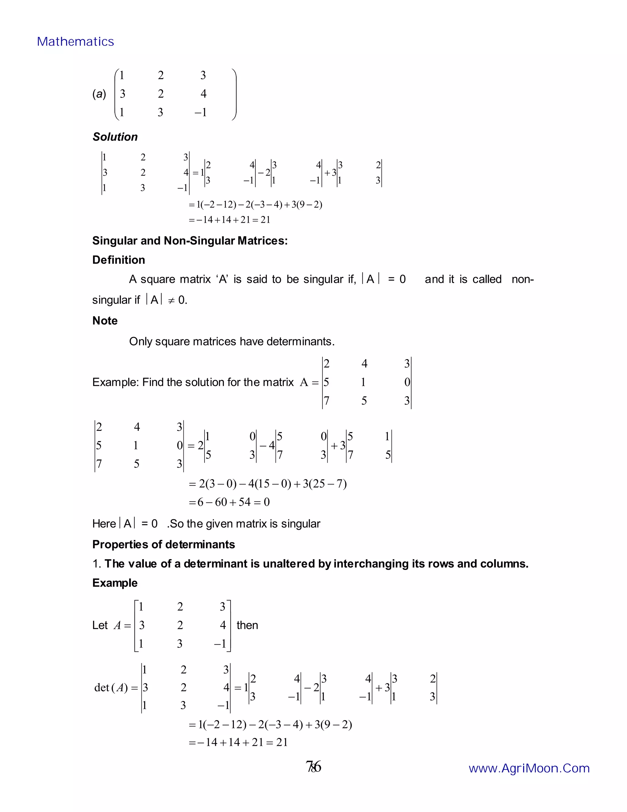 8
(a)










−1
3
1
4
2
3
3
2
1
Solution
21
21
14
14
)
2
9
(
3
)
4
3
(
2
)
12
2
(
1
3
1
2
3
3
1
1
4
3
2
1
3
4
2
1
1
3
1
4
2
3
3
2
1
=
+
+
−
=
−
+
−
−
−
−
−
=
+
−
−
−
=
−
Singular and Non-Singular Matrices:
Definition
A square matrix ‘A’ is said to be singular if, A  = 0 and it is called non-
singular if A  ≠ 0.
Note
Only square matrices have determinants.
Example: Find the solution for the matrix
3
5
7
0
1
5
3
4
2
A =
0
54
60
6
)
7
25
(
3
)
0
15
(
4
)
0
3
(
2
5
7
1
5
3
3
7
0
5
4
3
5
0
1
2
3
5
7
0
1
5
3
4
2
=
+
−
=
−
+
−
−
−
=
+
−
=
Here A  = 0 .So the given matrix is singular
Properties of determinants
1. The value of a determinant is unaltered by interchanging its rows and columns.
Example
Let










−
=
1
3
1
4
2
3
3
2
1
A then
21
21
14
14
)
2
9
(
3
)
4
3
(
2
)
12
2
(
1
3
1
2
3
3
1
1
4
3
2
1
3
4
2
1
1
3
1
4
2
3
3
2
1
)
(
det
=
+
+
−
=
−
+
−
−
−
−
−
=
+
−
−
−
=
−
=
A
Mathematics
www.AgriMoon.Com
76
 