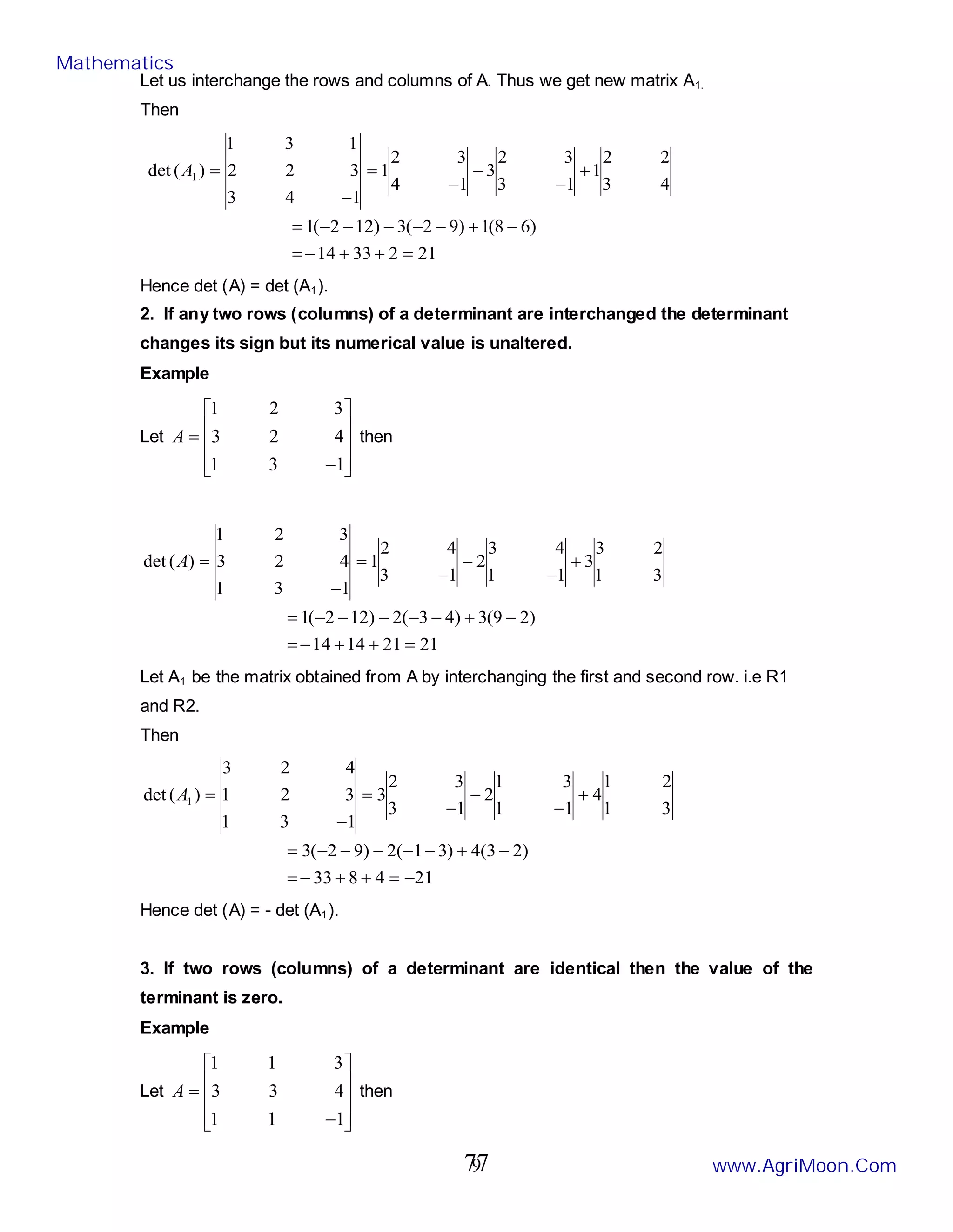 9
Let us interchange the rows and columns of A. Thus we get new matrix A1.
Then
21
2
33
14
)
6
8
(
1
)
9
2
(
3
)
12
2
(
1
4
3
2
2
1
1
3
3
2
3
1
4
3
2
1
1
4
3
3
2
2
1
3
1
)
(
det 1
=
+
+
−
=
−
+
−
−
−
−
−
=
+
−
−
−
=
−
=
A
Hence det (A) = det (A1).
2. If any two rows (columns) of a determinant are interchanged the determinant
changes its sign but its numerical value is unaltered.
Example
Let










−
=
1
3
1
4
2
3
3
2
1
A then
21
21
14
14
)
2
9
(
3
)
4
3
(
2
)
12
2
(
1
3
1
2
3
3
1
1
4
3
2
1
3
4
2
1
1
3
1
4
2
3
3
2
1
)
(
det
=
+
+
−
=
−
+
−
−
−
−
−
=
+
−
−
−
=
−
=
A
Let A1 be the matrix obtained from A by interchanging the first and second row. i.e R1
and R2.
Then
21
4
8
33
)
2
3
(
4
)
3
1
(
2
)
9
2
(
3
3
1
2
1
4
1
1
3
1
2
1
3
3
2
3
1
3
1
3
2
1
4
2
3
)
(
det 1
−
=
+
+
−
=
−
+
−
−
−
−
−
=
+
−
−
−
=
−
=
A
Hence det (A) = - det (A1).
3. If two rows (columns) of a determinant are identical then the value of the
terminant is zero.
Example
Let










−
=
1
1
1
4
3
3
3
1
1
A then
Mathematics
www.AgriMoon.Com
77
 
