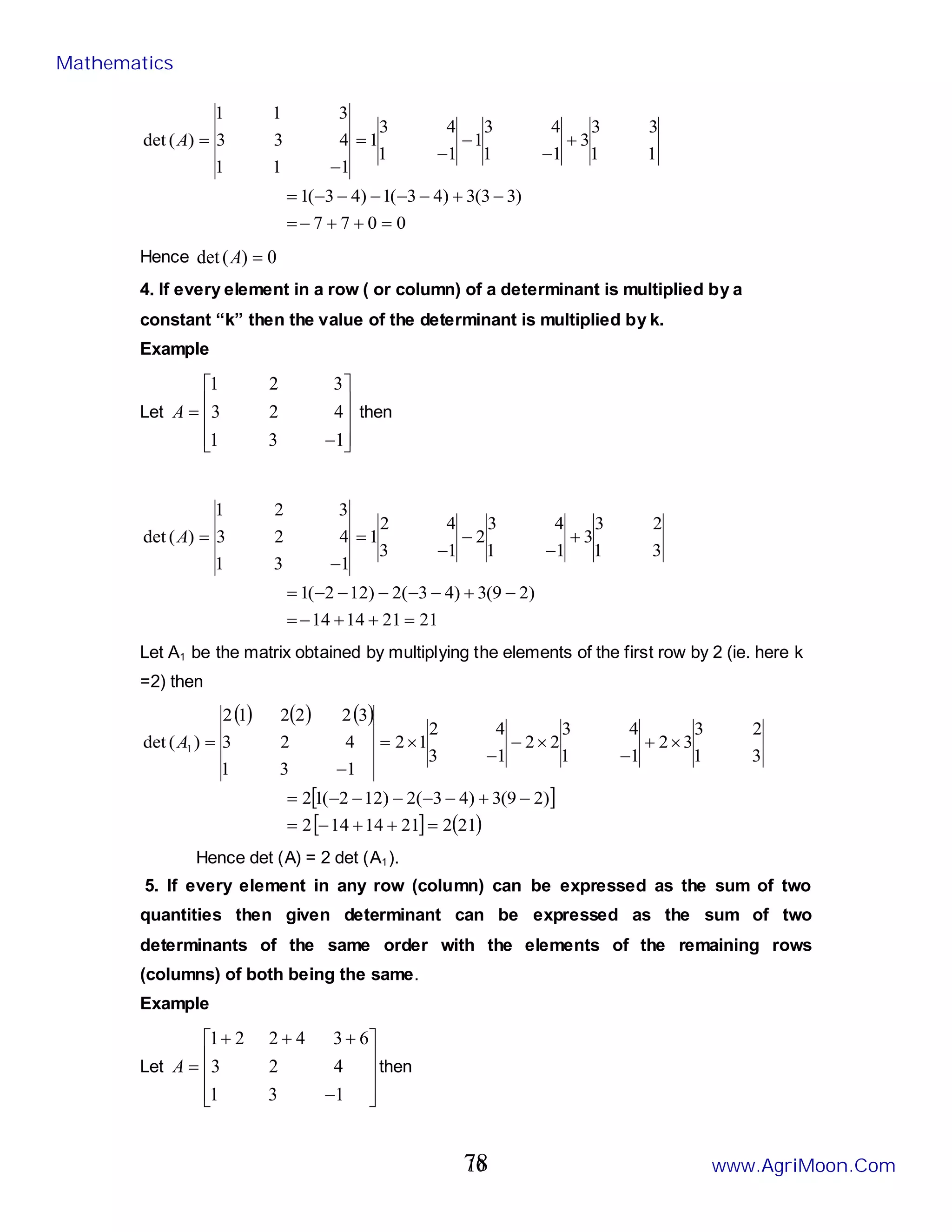 10
0
0
7
7
)
3
3
(
3
)
4
3
(
1
)
4
3
(
1
1
1
3
3
3
1
1
4
3
1
1
1
4
3
1
1
1
1
4
3
3
3
1
1
)
(
det
=
+
+
−
=
−
+
−
−
−
−
−
=
+
−
−
−
=
−
=
A
Hence 0
)
(
det =
A
4. If every element in a row ( or column) of a determinant is multiplied by a
constant “k” then the value of the determinant is multiplied by k.
Example
Let










−
=
1
3
1
4
2
3
3
2
1
A then
21
21
14
14
)
2
9
(
3
)
4
3
(
2
)
12
2
(
1
3
1
2
3
3
1
1
4
3
2
1
3
4
2
1
1
3
1
4
2
3
3
2
1
)
(
det
=
+
+
−
=
−
+
−
−
−
−
−
=
+
−
−
−
=
−
=
A
Let A1 be the matrix obtained by multiplying the elements of the first row by 2 (ie. here k
=2) then
( ) ( ) ( )
[ ]
[ ] ( )
21
2
21
14
14
2
)
2
9
(
3
)
4
3
(
2
)
12
2
(
1
2
3
1
2
3
3
2
1
1
4
3
2
2
1
3
4
2
1
2
1
3
1
4
2
3
3
2
2
2
1
2
)
(
det 1
=
+
+
−
=
−
+
−
−
−
−
−
=
×
+
−
×
−
−
×
=
−
=
A
Hence det (A) = 2 det (A1).
5. If every element in any row (column) can be expressed as the sum of two
quantities then given determinant can be expressed as the sum of two
determinants of the same order with the elements of the remaining rows
(columns) of both being the same.
Example
Let










−
+
+
+
=
1
3
1
4
2
3
6
3
4
2
2
1
A then
Mathematics
www.AgriMoon.Com
78
 