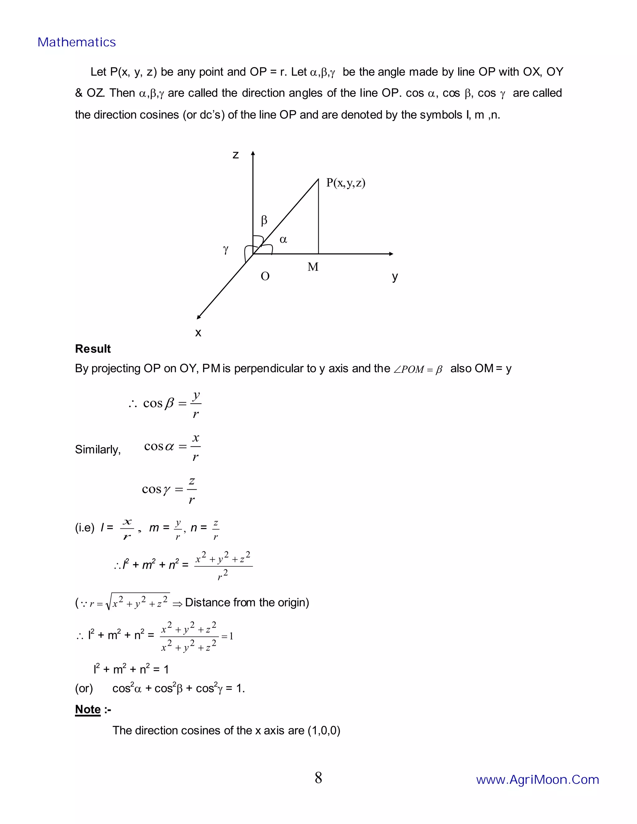 P(x,y,z)
M
O
γ
α
β
y
z
x
Let P(x, y, z) be any point and OP = r. Let α,β,γ be the angle made by line OP with OX, OY
& OZ. Then α,β,γ are called the direction angles of the line OP. cos α, cos β, cos γ are called
the direction cosines (or dc’s) of the line OP and are denoted by the symbols I, m ,n.
Result
By projecting OP on OY, PM is perpendicular to y axis and the β
=
∠POM also OM = y
r
y
=
∴ β
cos
Similarly,
r
x
=
α
cos
r
z
=
γ
cos
(i.e) l = ,
r
x
m = ,
r
y
n =
r
z
∴l2
+ m2
+ n2
=
2
2
2
2
r
z
y
x +
+
( ⇒
+
+
= 2
2
2 z
y
x
r
 Distance from the origin)
∴ l2
+ m2
+ n2
= 1
2
2
2
2
2
2
=
+
+
+
+
z
y
x
z
y
x
l2
+ m2
+ n2
= 1
(or) cos2
α + cos2
β + cos2
γ = 1.
Note :-
The direction cosines of the x axis are (1,0,0)
Mathematics
www.AgriMoon.Com
8
 