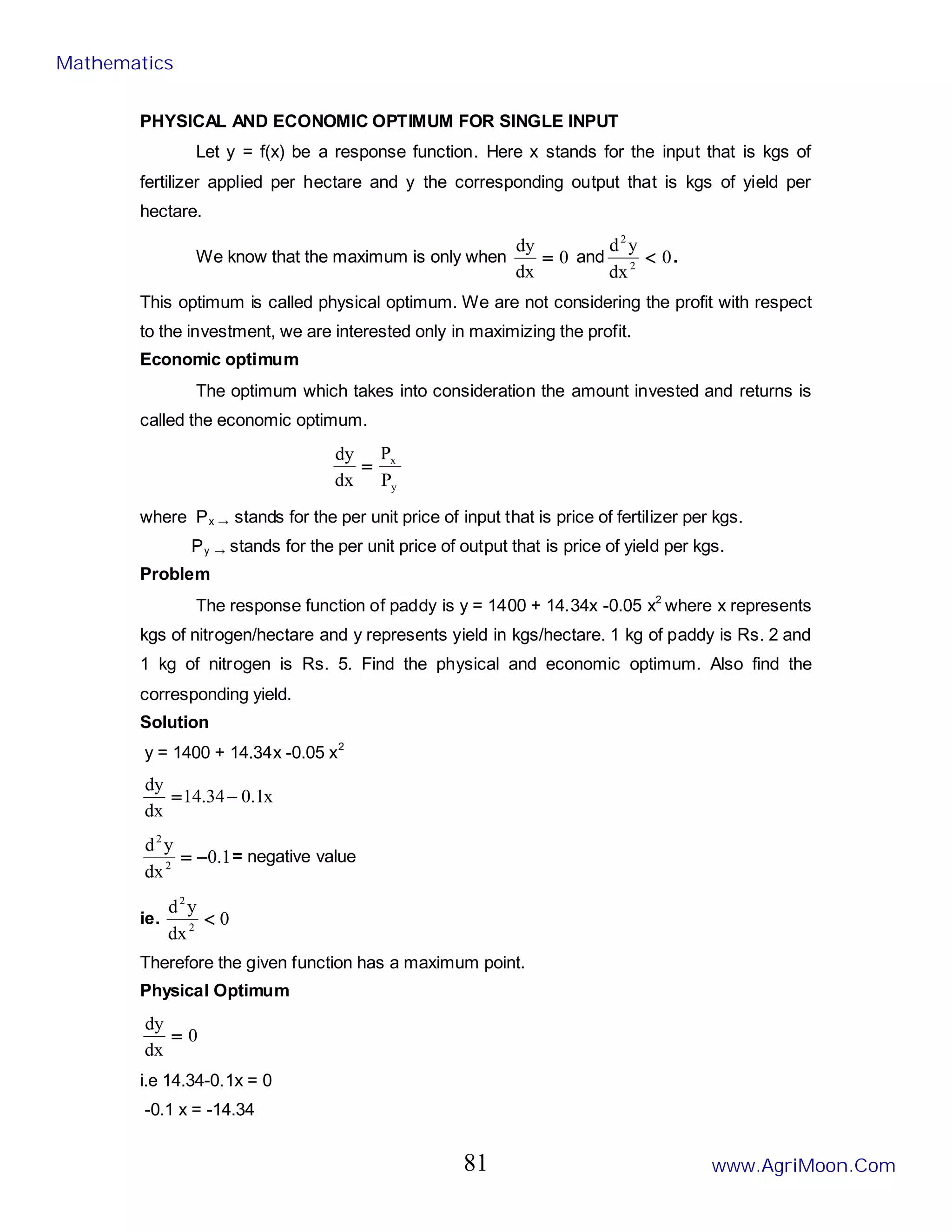 PHYSICAL AND ECONOMIC OPTIMUM FOR SINGLE INPUT
Let y = f(x) be a response function. Here x stands for the input that is kgs of
fertilizer applied per hectare and y the corresponding output that is kgs of yield per
hectare.
We know that the maximum is only when 0
dx
dy
= and 0
dx
y
d
2
2
< .
This optimum is called physical optimum. We are not considering the profit with respect
to the investment, we are interested only in maximizing the profit.
Economic optimum
The optimum which takes into consideration the amount invested and returns is
called the economic optimum.
y
x
P
P
dx
dy
=
where Px → stands for the per unit price of input that is price of fertilizer per kgs.
Py → stands for the per unit price of output that is price of yield per kgs.
Problem
The response function of paddy is y = 1400 + 14.34x -0.05 x2
where x represents
kgs of nitrogen/hectare and y represents yield in kgs/hectare. 1 kg of paddy is Rs. 2 and
1 kg of nitrogen is Rs. 5. Find the physical and economic optimum. Also find the
corresponding yield.
Solution
y = 1400 + 14.34x -0.05 x2
x
1
.
0
34
.
14
dx
dy
−
=
1
.
0
dx
y
d
2
2
−
= = negative value
ie. 0
dx
y
d
2
2
<
Therefore the given function has a maximum point.
Physical Optimum
0
dx
dy
=
i.e 14.34-0.1x = 0
-0.1 x = -14.34
Mathematics
www.AgriMoon.Com
81
 