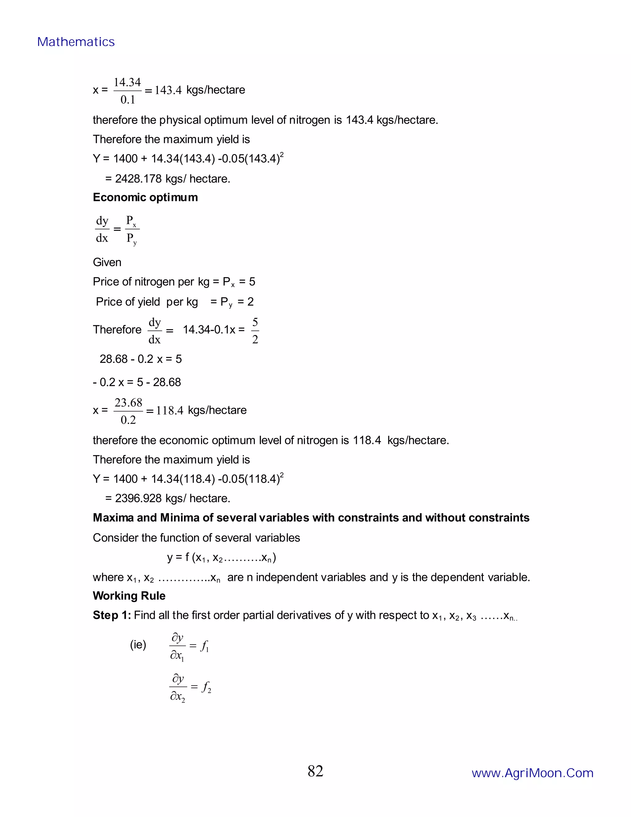 x = 4
.
143
1
.
0
34
.
14
= kgs/hectare
therefore the physical optimum level of nitrogen is 143.4 kgs/hectare.
Therefore the maximum yield is
Y = 1400 + 14.34(143.4) -0.05(143.4)2
= 2428.178 kgs/ hectare.
Economic optimum
y
x
P
P
dx
dy
=
Given
Price of nitrogen per kg = Px = 5
Price of yield per kg = Py = 2
Therefore =
dx
dy
14.34-0.1x =
2
5
28.68 - 0.2 x = 5
- 0.2 x = 5 - 28.68
x = 4
.
118
2
.
0
68
.
23
= kgs/hectare
therefore the economic optimum level of nitrogen is 118.4 kgs/hectare.
Therefore the maximum yield is
Y = 1400 + 14.34(118.4) -0.05(118.4)2
= 2396.928 kgs/ hectare.
Maxima and Minima of several variables with constraints and without constraints
Consider the function of several variables
y = f (x1, x2……….xn)
where x1, x2 …………..xn are n independent variables and y is the dependent variable.
Working Rule
Step 1: Find all the first order partial derivatives of y with respect to x1, x2, x3 ……xn..
(ie) 1
1
f
x
y
=
∂
∂
2
2
f
x
y
=
∂
∂
Mathematics
www.AgriMoon.Com
82
 