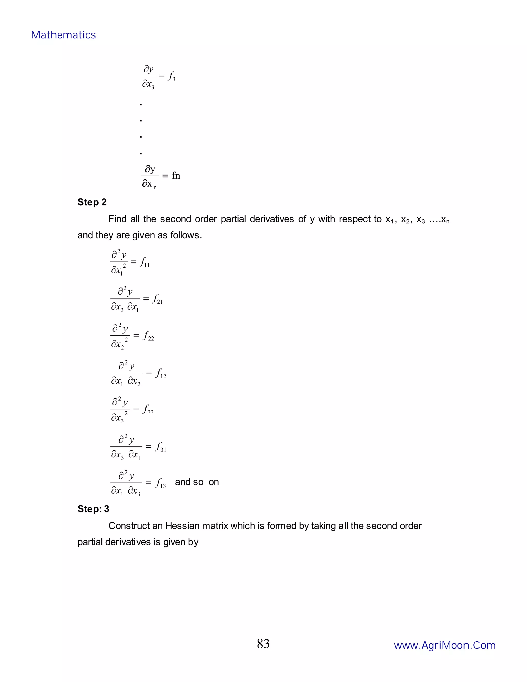 3
3
f
x
y
=
∂
∂
.
.
.
.
fn
x
y
n
=
∂
∂
Step 2
Find all the second order partial derivatives of y with respect to x1, x2, x3 ….xn
and they are given as follows.
11
2
1
2
f
x
y
=
∂
∂
21
1
2
2
f
x
x
y
=
∂
∂
∂
22
2
2
2
f
x
y
=
∂
∂
12
2
1
2
f
x
x
y
=
∂
∂
∂
33
2
3
2
f
x
y
=
∂
∂
31
1
3
2
f
x
x
y
=
∂
∂
∂
13
3
1
2
f
x
x
y
=
∂
∂
∂
and so on
Step: 3
Construct an Hessian matrix which is formed by taking all the second order
partial derivatives is given by
Mathematics
www.AgriMoon.Com
83
 