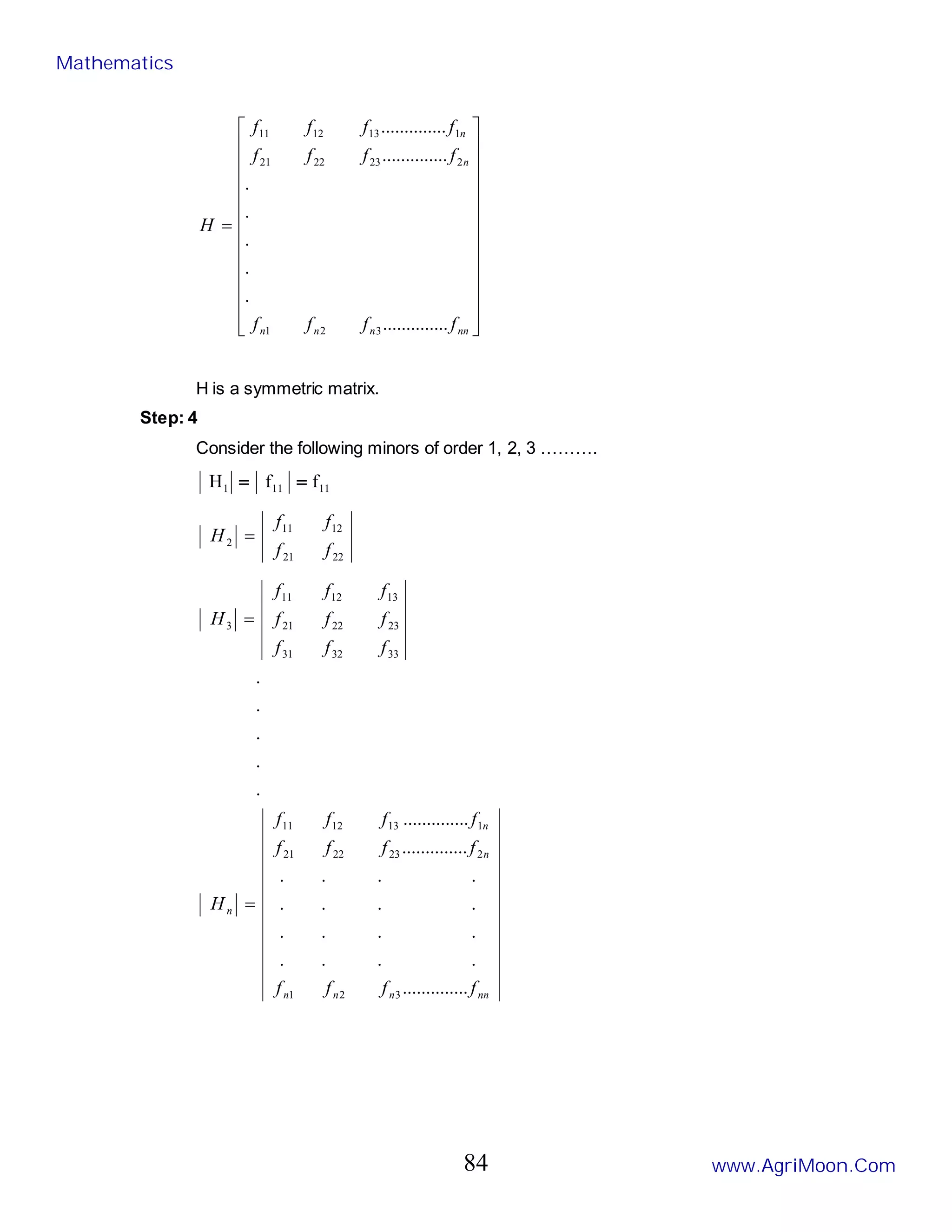 

























=
nn
n
n
n
n
n
f
f
f
f
f
f
f
f
f
f
f
f
H
....
..........
.
.
.
.
.
....
..........
....
..........
3
2
1
2
23
22
21
1
13
12
11
H is a symmetric matrix.
Step: 4
Consider the following minors of order 1, 2, 3 ……….
11
11
1 f
f
H =
=
22
21
12
11
2
f
f
f
f
H =
nn
n
n
n
n
n
n
f
f
f
f
f
f
f
f
f
f
f
f
H
f
f
f
f
f
f
f
f
f
H
....
..........
.
.
.
.
.
.
.
.
.
.
.
.
.
.
.
.
....
..........
....
..........
.
.
.
.
.
3
2
1
2
23
22
21
1
13
12
11
33
32
31
23
22
21
13
12
11
3
=
=
Mathematics
www.AgriMoon.Com
84
 