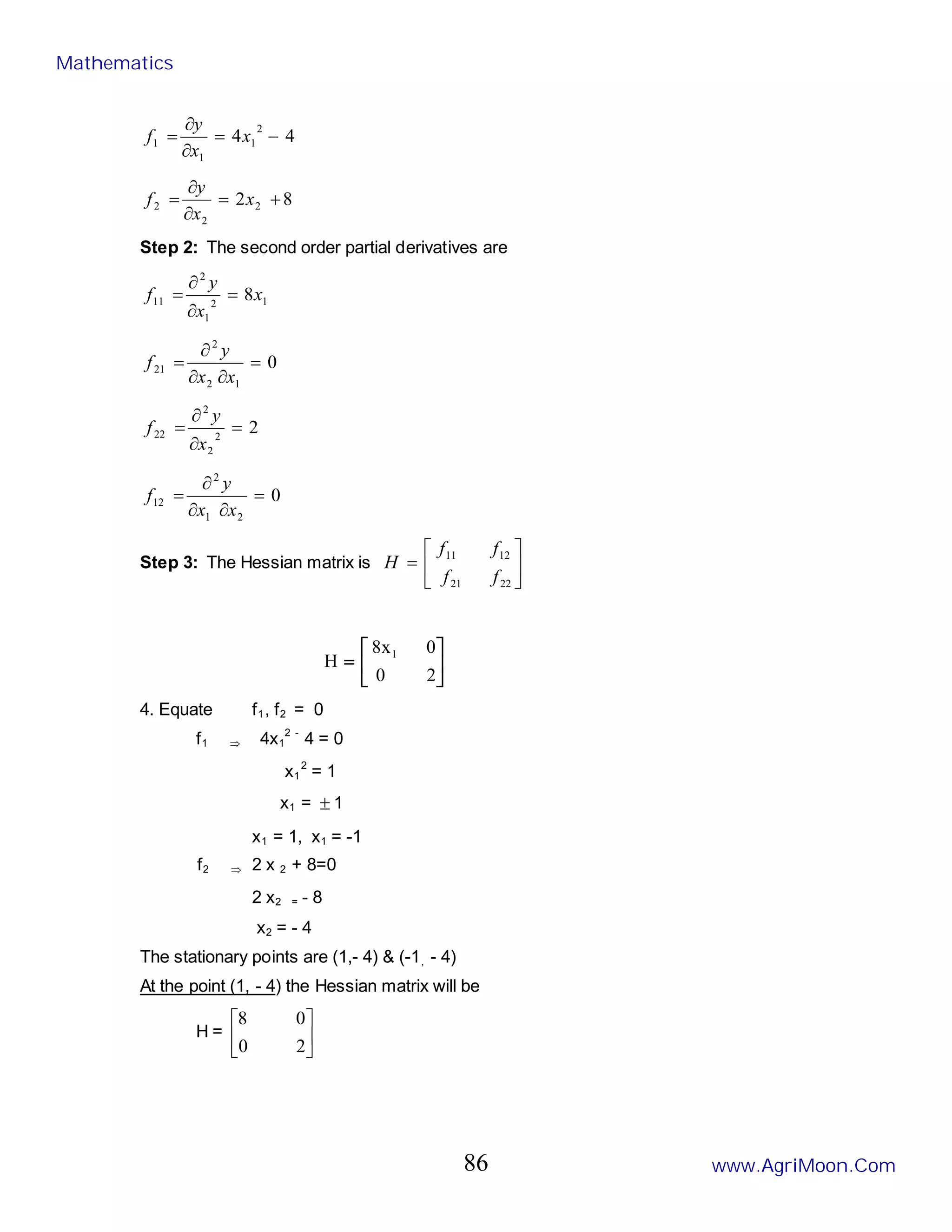 4
4
2
1
1
1 −
=
∂
∂
= x
x
y
f
8
2 2
2
2 +
=
∂
∂
= x
x
y
f
Step 2: The second order partial derivatives are
1
2
1
2
11 8x
x
y
f =
∂
∂
=
0
1
2
2
21 =
∂
∂
∂
=
x
x
y
f
2
2
2
2
22 =
∂
∂
=
x
y
f
0
2
1
2
12 =
∂
∂
∂
=
x
x
y
f
Step 3: The Hessian matrix is 





=
22
21
12
11
f
f
f
f
H






=
2
0
0
x
8
H
1
4. Equate f1, f2 = 0
f1 ⇒ 4x1
2 -
4 = 0
x1
2
= 1
x1 = ± 1
x1 = 1, x1 = -1
f2 ⇒ 2 x 2 + 8=0
2 x2 = - 8
x2 = - 4
The stationary points are (1,- 4) & (-1, - 4)
At the point (1, - 4) the Hessian matrix will be
H = 





2
0
0
8
Mathematics
www.AgriMoon.Com
86
 
