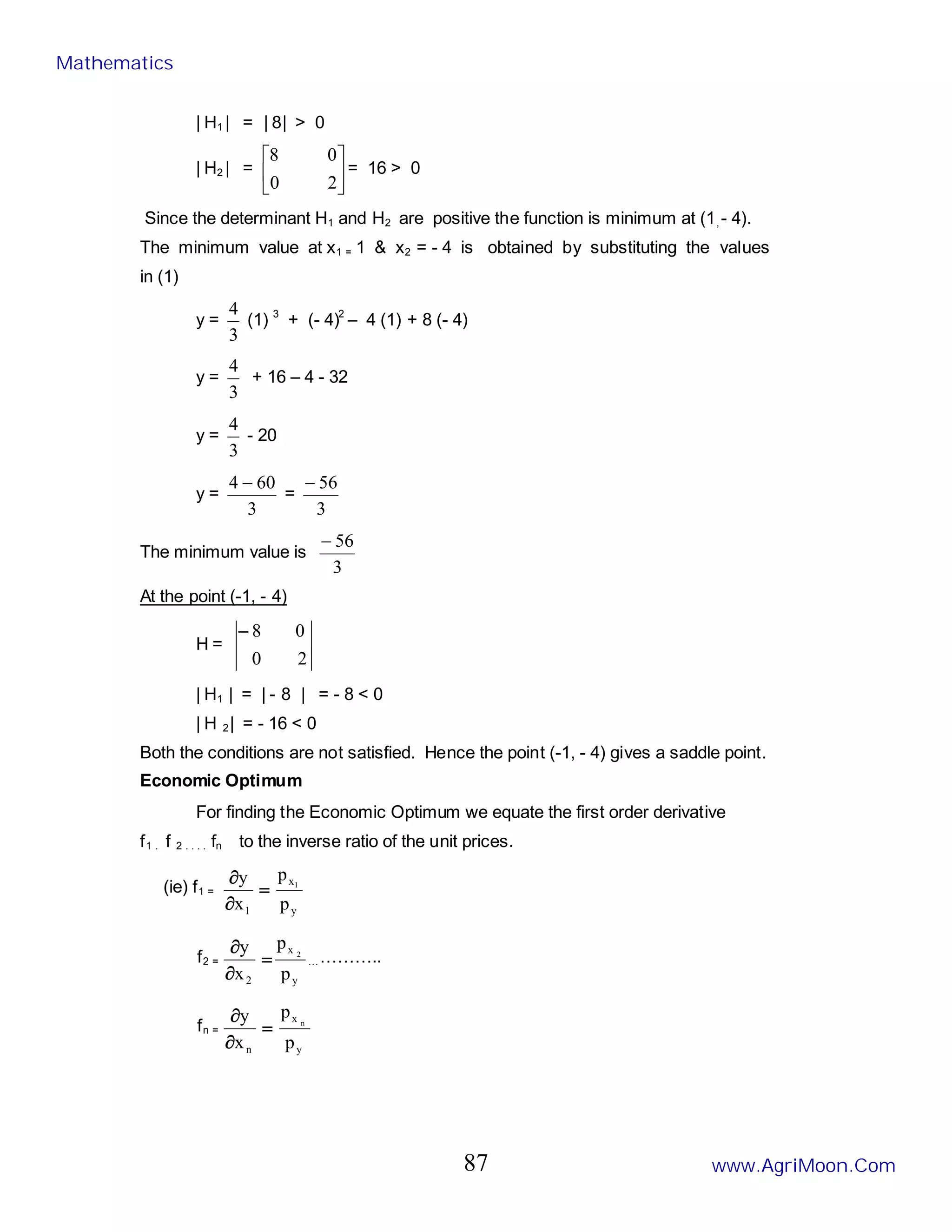 | H1 | = | 8| > 0
| H2 | = 





2
0
0
8
= 16 > 0
Since the determinant H1 and H2 are positive the function is minimum at (1, - 4).
The minimum value at x1 = 1 & x2 = - 4 is obtained by substituting the values
in (1)
y =
3
4
(1) 3
+ (- 4)2
– 4 (1) + 8 (- 4)
y =
3
4
+ 16 – 4 - 32
y =
3
4
- 20
y =
3
60
4 −
=
3
56
−
The minimum value is
3
56
−
At the point (-1, - 4)
H =
2
0
0
8
−
| H1 | = | - 8 | = - 8 < 0
| H 2| = - 16 < 0
Both the conditions are not satisfied. Hence the point (-1, - 4) gives a saddle point.
Economic Optimum
For finding the Economic Optimum we equate the first order derivative
f1 . f 2 . . . . fn to the inverse ratio of the unit prices.
(ie) f1 =
y
x
1 p
p
x
y 1
=
∂
∂
f2 =
y
x
2 p
p
x
y 2
=
∂
∂
…………..
fn =
y
x
n p
p
x
y n
=
∂
∂
Mathematics
www.AgriMoon.Com
87
 
