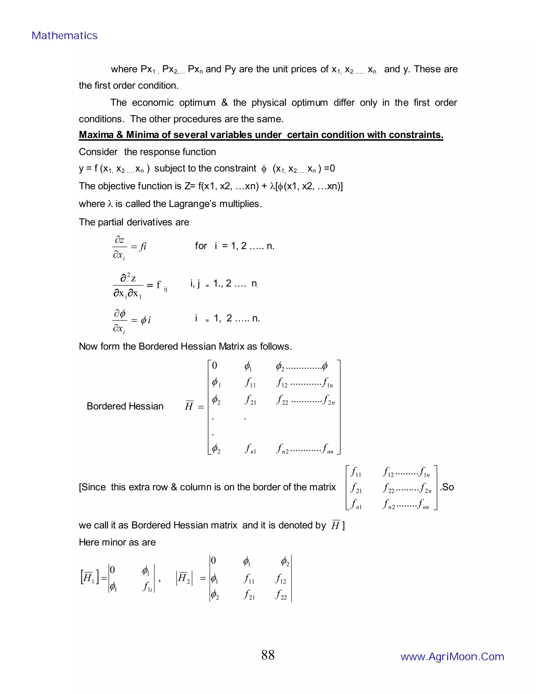 where Px1 , Px2,… Pxn and Py are the unit prices of x1, x2 ….. xn and y. These are
the first order condition.
The economic optimum & the physical optimum differ only in the first order
conditions. The other procedures are the same.
Maxima & Minima of several variables under certain condition with constraints.
Consider the response function
y = f (x1, x2 …. xn ) subject to the constraint φ (x1, x2….. xn ) =0
The objective function is Z= f(x1, x2, …xn) + λ[φ(x1, x2, …xn)]
where λ is called the Lagrange’s multiplies.
The partial derivatives are
fi
x
z
i
=
∂
∂
for i = 1, 2 ….. n.
ij
1
i
2
f
x
x
z
=
∂
∂
∂ i, j = 1., 2 …. n.
i
xi
φ
φ
=
∂
∂ i = 1, 2 ….. n.
Now form the Bordered Hessian Matrix as follows.
Bordered Hessian




















=
nn
n
n
n
n
f
f
f
f
f
f
f
f
f
H
..
..........
.
.
.
..
..........
..
..........
....
..........
0
2
1
2
2
22
21
2
1
12
11
1
2
1
φ
φ
φ
φ
φ
φ
[Since this extra row & column is on the border of the matrix










nn
n
n
n
n
f
f
f
f
f
f
f
f
f
........
.........
.........
2
1
2
22
21
1
12
11
.So
we call it as Bordered Hessian matrix and it is denoted by H ]
Here minor as are
[ ]
22
21
2
12
11
1
2
1
2
1
1
1
1
0
,
0
f
f
f
f
H
f
H
i
φ
φ
φ
φ
φ
φ
=
=
Mathematics
www.AgriMoon.Com
88
 