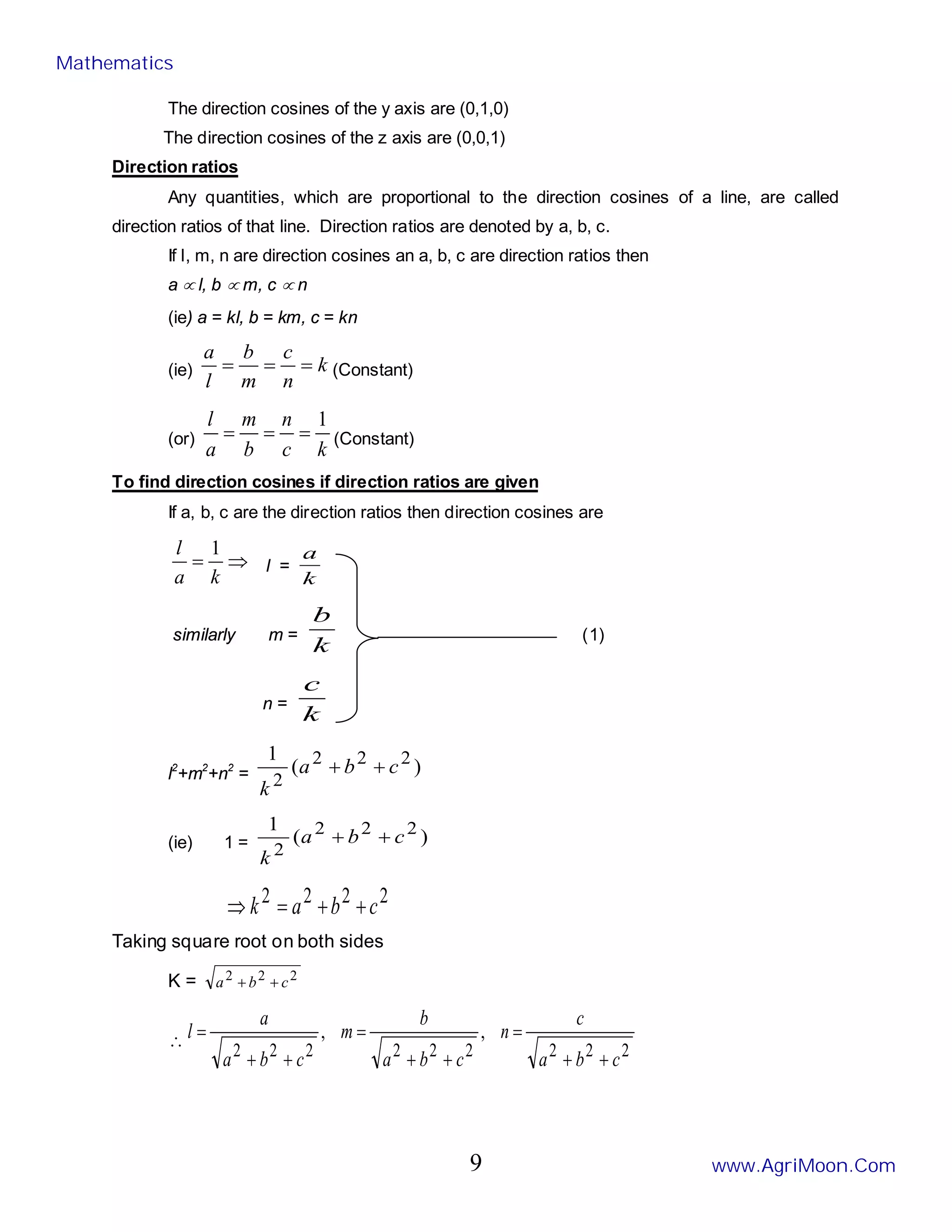 The direction cosines of the y axis are (0,1,0)
The direction cosines of the z axis are (0,0,1)
Direction ratios
Any quantities, which are proportional to the direction cosines of a line, are called
direction ratios of that line. Direction ratios are denoted by a, b, c.
If l, m, n are direction cosines an a, b, c are direction ratios then
a ∝ l, b ∝ m, c ∝ n
(ie) a = kl, b = km, c = kn
(ie) k
n
c
m
b
l
a
=
=
= (Constant)
(or)
k
c
n
b
m
a
l 1
=
=
= (Constant)
To find direction cosines if direction ratios are given
If a, b, c are the direction ratios then direction cosines are
⇒
=
k
a
l 1
l =
k
a
similarly m =
k
b
(1)
n =
k
c
l2
+m2
+n2
= )
(
1 2
2
2
2
c
b
a
k
+
+
(ie) 1 = )
(
1 2
2
2
2
c
b
a
k
+
+
2
2
2
2 c
b
a
k +
+
=
⇒
Taking square root on both sides
K = 2
2
2
c
b
a +
+
∴
2
2
2
2
2
2
2
2
2
,
,
c
b
a
c
n
c
b
a
b
m
c
b
a
a
l
+
+
=
+
+
=
+
+
=
Mathematics
www.AgriMoon.Com
9
 