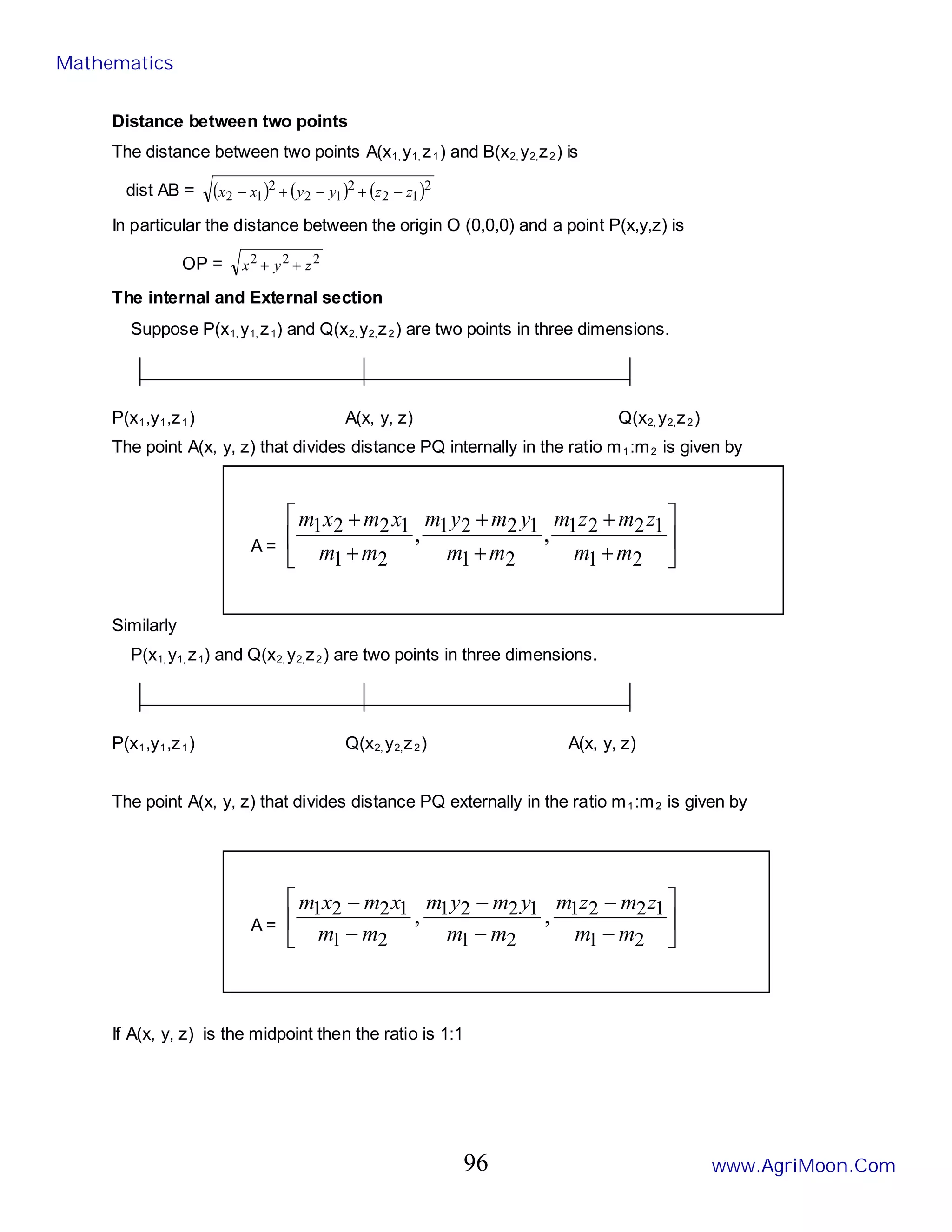 Distance between two points
The distance between two points A(x1, y1, z1) and B(x2, y2,z2) is
dist AB = ( ) ( ) ( )2
1
2
2
1
2
2
1
2 z
z
y
y
x
x −
+
−
+
−
In particular the distance between the origin O (0,0,0) and a point P(x,y,z) is
OP = 2
2
2
z
y
x +
+
The internal and External section
Suppose P(x1, y1, z1) and Q(x2, y2,z2) are two points in three dimensions.
P(x1,y1,z1) A(x, y, z) Q(x2, y2,z2)
The point A(x, y, z) that divides distance PQ internally in the ratio m1:m2 is given by
A = 





+
+
+
+
+
+
2
1
1
2
2
1
2
1
1
2
2
1
2
1
1
2
2
1 ,
,
m
m
z
m
z
m
m
m
y
m
y
m
m
m
x
m
x
m
Similarly
P(x1, y1, z1) and Q(x2, y2,z2) are two points in three dimensions.
P(x1,y1,z1) Q(x2, y2,z2) A(x, y, z)
The point A(x, y, z) that divides distance PQ externally in the ratio m1:m2 is given by
A = 





−
−
−
−
−
−
2
1
1
2
2
1
2
1
1
2
2
1
2
1
1
2
2
1 ,
,
m
m
z
m
z
m
m
m
y
m
y
m
m
m
x
m
x
m
If A(x, y, z) is the midpoint then the ratio is 1:1
Mathematics
www.AgriMoon.Com
96
 