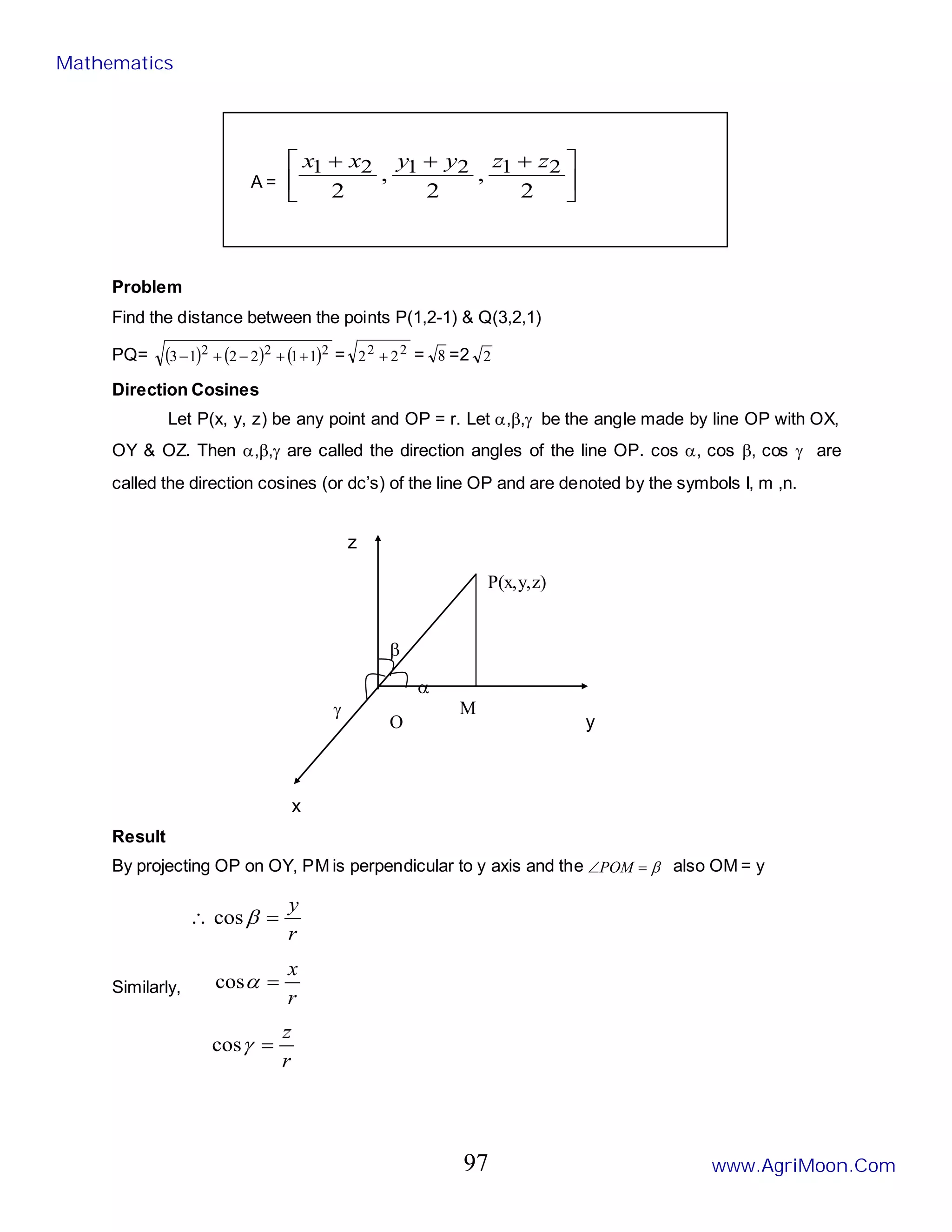 P(x,y,z)
M
O
γ
α
β
y
z
x
A = 




 +
+
+
2
,
2
,
2
2
1
2
1
2
1 z
z
y
y
x
x
Problem
Find the distance between the points P(1,2-1) & Q(3,2,1)
PQ= ( ) ( ) ( )2
2
2 1
1
2
2
1
3 +
+
−
+
− = 2
2 2
2 + = 8 =2 2
Direction Cosines
Let P(x, y, z) be any point and OP = r. Let α,β,γ be the angle made by line OP with OX,
OY & OZ. Then α,β,γ are called the direction angles of the line OP. cos α, cos β, cos γ are
called the direction cosines (or dc’s) of the line OP and are denoted by the symbols I, m ,n.
Result
By projecting OP on OY, PM is perpendicular to y axis and the β
=
∠POM also OM = y
r
y
=
∴ β
cos
Similarly,
r
x
=
α
cos
r
z
=
γ
cos
Mathematics
www.AgriMoon.Com
97
 