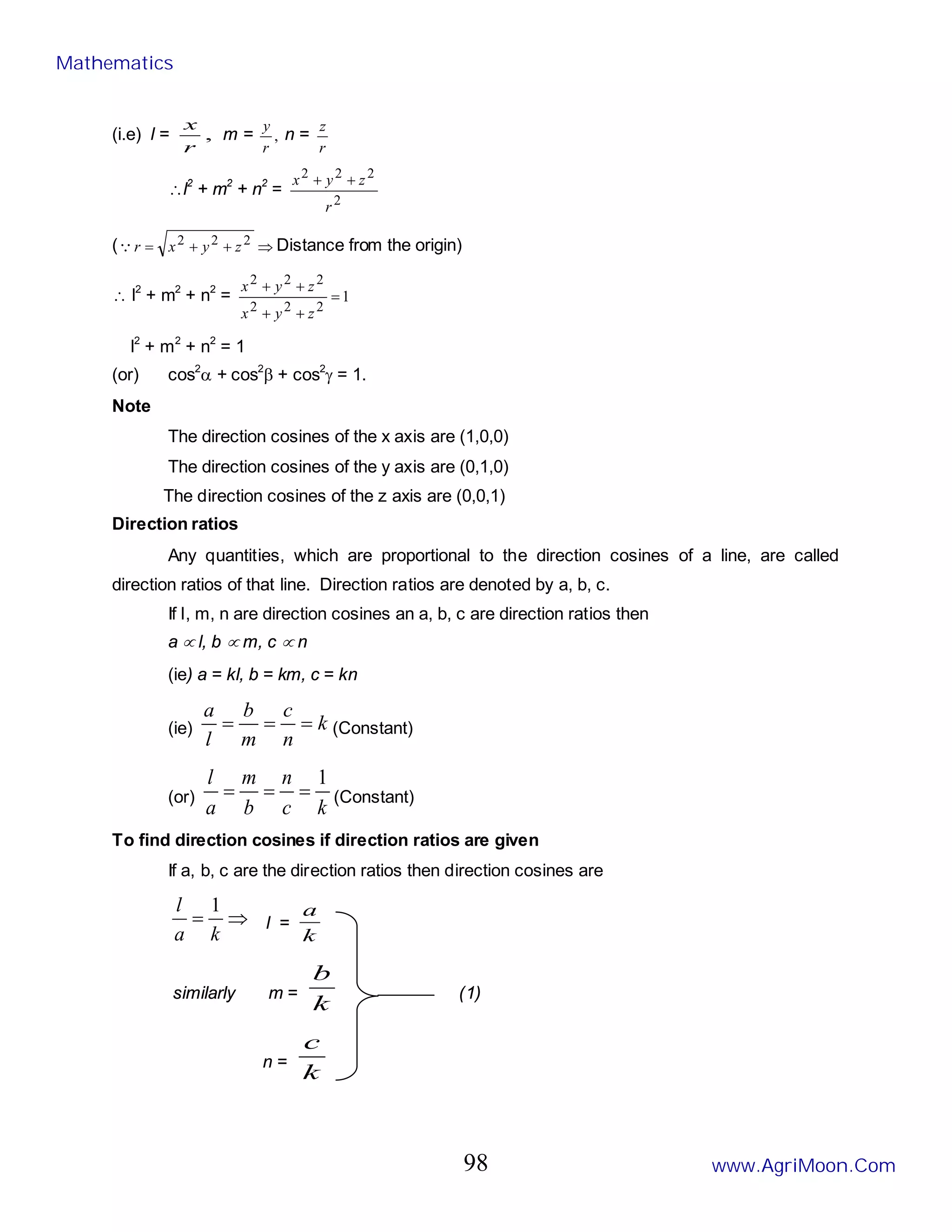 (i.e) l = ,
r
x
m = ,
r
y
n =
r
z
∴l2
+ m2
+ n2
=
2
2
2
2
r
z
y
x +
+
( ⇒
+
+
= 2
2
2
z
y
x
r
 Distance from the origin)
∴ l2
+ m2
+ n2
= 1
2
2
2
2
2
2
=
+
+
+
+
z
y
x
z
y
x
l2
+ m2
+ n2
= 1
(or) cos2
α + cos2
β + cos2
γ = 1.
Note
The direction cosines of the x axis are (1,0,0)
The direction cosines of the y axis are (0,1,0)
The direction cosines of the z axis are (0,0,1)
Direction ratios
Any quantities, which are proportional to the direction cosines of a line, are called
direction ratios of that line. Direction ratios are denoted by a, b, c.
If l, m, n are direction cosines an a, b, c are direction ratios then
a ∝ l, b ∝ m, c ∝ n
(ie) a = kl, b = km, c = kn
(ie) k
n
c
m
b
l
a
=
=
= (Constant)
(or)
k
c
n
b
m
a
l 1
=
=
= (Constant)
To find direction cosines if direction ratios are given
If a, b, c are the direction ratios then direction cosines are
⇒
=
k
a
l 1
l =
k
a
similarly m =
k
b
(1)
n =
k
c
Mathematics
www.AgriMoon.Com
98
 