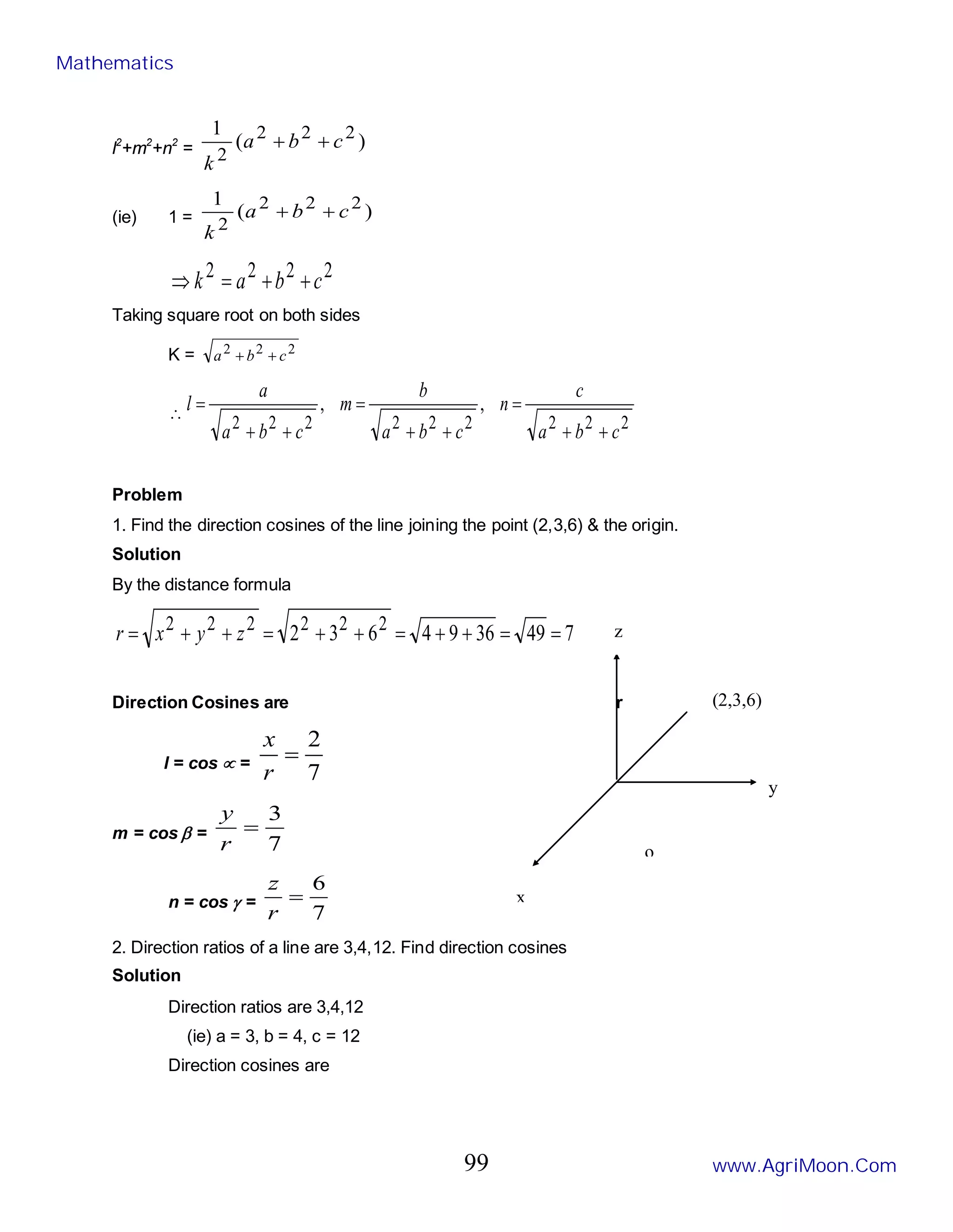 o
l2
+m2
+n2
= )
(
1 2
2
2
2
c
b
a
k
+
+
(ie) 1 = )
(
1 2
2
2
2
c
b
a
k
+
+
2
2
2
2
c
b
a
k +
+
=
⇒
Taking square root on both sides
K = 2
2
2
c
b
a +
+
∴
2
2
2
2
2
2
2
2
2
,
,
c
b
a
c
n
c
b
a
b
m
c
b
a
a
l
+
+
=
+
+
=
+
+
=
Problem
1. Find the direction cosines of the line joining the point (2,3,6) & the origin.
Solution
By the distance formula
7
49
36
9
4
6
3
2 2
2
2
2
2
2
=
=
+
+
=
+
+
=
+
+
= z
y
x
r
Direction Cosines are r
l = cos ∝ =
7
2
=
r
x
m = cos β =
7
3
=
r
y
n = cos γ =
7
6
=
r
z
2. Direction ratios of a line are 3,4,12. Find direction cosines
Solution
Direction ratios are 3,4,12
(ie) a = 3, b = 4, c = 12
Direction cosines are
y
z
(2,3,6)
x
Mathematics
www.AgriMoon.Com
99
 