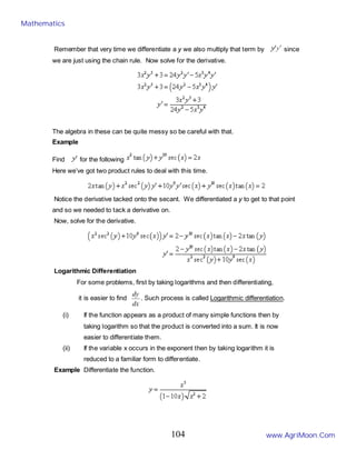 Remember that very time we differentiate a y we also multiply that term by since
we are just using the chain rule. Now solve for the derivative.
The algebra in these can be quite messy so be careful with that.
Example
Find for the following
Here we’ve got two product rules to deal with this time.
Notice the derivative tacked onto the secant. We differentiated a y to get to that point
and so we needed to tack a derivative on.
Now, solve for the derivative.
Logarithmic Differentiation
For some problems, first by taking logarithms and then differentiating,
it is easier to find
dx
dy
. Such process is called Logarithmic differentiation.
(i) If the function appears as a product of many simple functions then by
taking logarithm so that the product is converted into a sum. It is now
easier to differentiate them.
(ii) If the variable x occurs in the exponent then by taking logarithm it is
reduced to a familiar form to differentiate.
Example Differentiate the function.
Mathematics
www.AgriMoon.Com
104
 