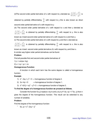 (ii)The second order partial derivative of z with respect to y denoted as
2
2
y
z
y
z
y ∂
∂
=








∂
∂
∂
∂
is
obtained by partially differentiating
y
z
∂
∂
with respect to y this is also known as direct
second order partial derivative of z with respect to y
(iii) The second order partial derivative of z with respect to x and then y denoted as
x
y
z
x
z
y ∂
∂
∂
=






∂
∂
∂
∂ 2
is obtained by partially differentiating
x
z
∂
∂
with respect to y. this is also
known as mixed second order partial derivative of z with respect to x and then y
iv) The second order partial derivative of z with respect to y and then x denoted as
y
x
z
y
z
x ∂
∂
∂
=








∂
∂
∂
∂ 2
is obtained by partially differentiating
y
z
∂
∂
with respect to x. this is also
known as mixed second order partial derivative of z with respect to y and then x.
In similar way higher order partial derivatives can be found.
Problem
Find all possible first and second order partial derivatives of
1) z = sin(ax +by)
2) u = xy + yz + zx
Homogeneous Function
A function in which each term has the same degree is called a homogeneous
function.
Example
1) x2
- 2xy + y2
= 0 → homogeneous function of degree 2.
2) 3x +4y = 0 → homogeneous function of degree 1.
3) x3
+3x2
y + xy2
– y3
= 0 → homogeneous function of degree 3.
To find the degree of a homogeneous function we proceed as follows.
Consider the function f(x,y) replace x by tx and y by ty if f (tx, ty) = tn
f(x, y) then n
gives the degree of the homogeneous function. This result can be extended to any
number of variables.
Problem
Find the degree of the homogeneous function
1.
f(x, y) = x2
–2xy + y2
Mathematics
www.AgriMoon.Com
108
 