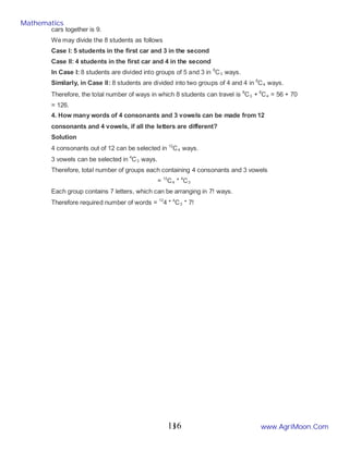 5
cars together is 9.
We may divide the 8 students as follows
Case I: 5 students in the first car and 3 in the second
Case II: 4 students in the first car and 4 in the second
In Case I: 8 students are divided into groups of 5 and 3 in 8
C3 ways.
Similarly, in Case II: 8 students are divided into two groups of 4 and 4 in 8
C4 ways.
Therefore, the total number of ways in which 8 students can travel is 8
C3 + 8
C4 = 56 + 70
= 126.
4. How many words of 4 consonants and 3 vowels can be made from 12
consonants and 4 vowels, if all the letters are different?
Solution
4 consonants out of 12 can be selected in 12
C4 ways.
3 vowels can be selected in 4
C3 ways.
Therefore, total number of groups each containing 4 consonants and 3 vowels
= 12
C4 * 4
C3
Each group contains 7 letters, which can be arranging in 7! ways.
Therefore required number of words = 12
4 * 4
C3 * 7!
Mathematics
www.AgriMoon.Com
116
 