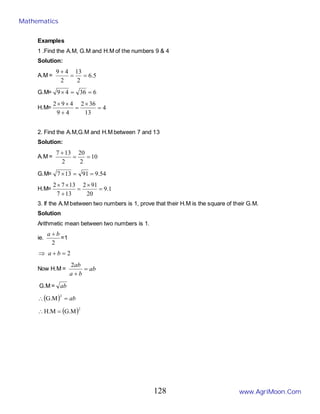 Examples
1 .Find the A.M, G.M and H.M of the numbers 9 & 4
Solution:
A.M = 5
.
6
2
13
2
4
9
=
=
+
G.M= 6
36
4
9 =
=
×
H.M= 4
13
36
2
4
9
4
9
2
=
×
=
+
×
×
2. Find the A.M,G.M and H.M between 7 and 13
Solution:
A.M = 10
2
20
2
13
7
=
=
+
G.M= 54
.
9
91
13
7 =
=
×
H.M= 1
.
9
20
91
2
13
7
13
7
2
=
×
=
+
×
×
3. If the A.M between two numbers is 1, prove that their H.M is the square of their G.M.
Solution
Arithmetic mean between two numbers is 1.
ie.
2
b
a +
=1
2
=
+
⇒ b
a
Now H.M = ab
b
a
ab
=
+
2
G.M = ab
( ) ab
=
∴
2
G.M
( )2
G.M
H.M =
∴
Mathematics
www.AgriMoon.Com
128
 