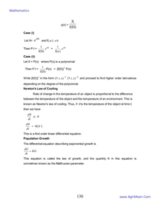y(x) =
f(D)
X
Case (i)
Let X=
x
eα
and f( α ) 0
≠
Then P.I =
f(D)
1 x
eα
=
)
f(
1
α
x
eα
Case (ii)
Let X = P(x) where P(x) is a polynomial
Then P.I =
f(D)
1
P(x) = [f(D)]-1
P(x)
Write [f(D)]-1
in the form (1 1
)−
± x (1 2
)−
± x and proceed to find higher order derivatives
depending on the degree of the polynomial.
Newton's Law of Cooling
Rate of change in the temperature of an object is proportional to the difference
between the temperature of the object and the temperature of an environment. This is
known as Newton's law of cooling. Thus, if θ is the temperature of the object at time t,
then we have
dt
dθ
α θ
dt
dθ
= -k(θ )
This is a first order linear differential equation.
Population Growth
The differential equation describing exponential growth is
KG
dt
dG
=
This equation is called the law of growth, and the quantity K in this equation is
sometimes known as the Malthusian parameter.
Mathematics
www.AgriMoon.Com
130
 