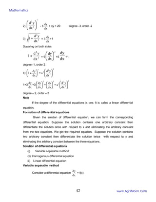 2)
3
2
2
dx
y
d








- 6
dx
dy
+ xy = 20 degree -3, order -2
3) 2
2
dx
y
d
1+ = 3
dx
dy
+1
Squaring on both sides
2
2
dx
y
d
1+ = 9
2
dx
dy






+6
dx
dy
+1
degree -1, order 2
4)
3
dx
dy
1 





+ =
2
2
2
2
dx
y
d
a 







1+3
dx
dy
+3
2
dx
dy






+
3
dx
dy






=
2
2
2
2
dx
y
d
a 







degree – 2, order – 2
Note
If the degree of the differential equations is one. It is called a linear differential
equation.
Formation of differential equations
Given the solution of differential equation, we can form the corresponding
differential equation. Suppose the solution contains one arbitrary constant then
differentiate the solution once with respect to x and eliminating the arbitrary constant
from the two equations. We get the required equation. Suppose the solution contains
two arbitrary constant then differentiate the solution twice with respect to x and
eliminating the arbitrary constant between the three equations.
Solution of differential equations
(i) Variable separable method,
(ii) Homogenous differential equation
iii) Linear differential equation
Variable separable method
Consider a differential equation
dx
dy
= f(x)
Mathematics
www.AgriMoon.Com
42
 