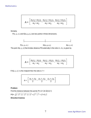 A = 





+
+
+
+
+
+
2
1
1
2
2
1
2
1
1
2
2
1
2
1
1
2
2
1 ,
,
m
m
z
m
z
m
m
m
y
m
y
m
m
m
x
m
x
m
Similarly
P(x1, y1, z1) and Q(x2, y2,z2) are two points in three dimensions.
P(x1,y1,z1) Q(x2, y2, z2) A(x, y, z)
The point A(x, y, z) that divides distance PQ externally in the ratio m1:m2 is given by
A = 





−
−
−
−
−
−
2
1
1
2
2
1
2
1
1
2
2
1
2
1
1
2
2
1 ,
,
m
m
z
m
z
m
m
m
y
m
y
m
m
m
x
m
x
m
If A(x, y, z) is the midpoint then the ratio is 1:1
A = 




 +
+
+
2
,
2
,
2
2
1
2
1
2
1 z
z
y
y
x
x
Problem
Find the distance between the points P(1,2-1) & Q(3,2,1)
PQ= ( ) ( ) ( )2
2
2 1
1
2
2
1
3 +
+
−
+
− = 2
2 2
2 + = 8 =2 2
Direction Cosines
Mathematics
www.AgriMoon.Com
7
 