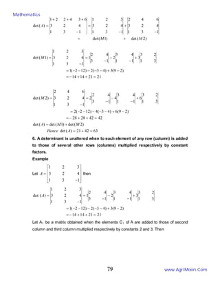 11
21
21
14
14
)
2
9
(
3
)
4
3
(
2
)
12
2
(
1
3
1
2
3
3
1
1
4
3
2
1
3
4
2
1
1
3
1
4
2
3
3
2
1
)
1
(
det
)
2
(
det
)
1
(
det
1
3
1
4
2
3
6
4
2
1
3
1
4
2
3
3
2
1
1
3
1
4
2
3
6
3
4
2
2
1
)
(
det
=
+
+
−
=
−
+
−
−
−
−
−
=
+
−
−
−
=
−
=
+
=
−
+
−
=
−
+
+
+
=
M
M
M
A
63
42
21
)
(
det
)
2
(
det
)
1
(
det
)
(
det
42
42
28
28
)
2
9
(
6
)
4
3
(
4
)
12
2
(
2
3
1
2
3
6
1
1
4
3
4
1
3
4
2
2
1
3
1
4
2
3
6
4
2
)
2
(
det
=
+
=
+
=
=
+
+
−
=
−
+
−
−
−
−
−
=
+
−
−
−
=
−
=
A
Hence
M
M
A
M
6. A determinant is unaltered when to each element of any row (column) is added
to those of several other rows (columns) multiplied respectively by constant
factors.
Example
Let










−
=
1
3
1
4
2
3
3
2
1
A then
21
21
14
14
)
2
9
(
3
)
4
3
(
2
)
12
2
(
1
3
1
2
3
3
1
1
4
3
2
1
3
4
2
1
1
3
1
4
2
3
3
2
1
)
(
det
=
+
+
−
=
−
+
−
−
−
−
−
=
+
−
−
−
=
−
=
A
Let A1 be a matrix obtained when the elements C1 of A are added to those of second
column and third column multiplied respectively by constants 2 and 3. Then
Mathematics
www.AgriMoon.Com
79
 