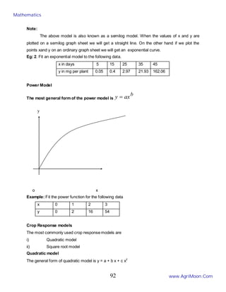 Note:
The above model is also known as a semilog model. When the values of x and y are
plotted on a semilog graph sheet we will get a straight line. On the other hand if we plot the
points xand y on an ordinary graph sheet we will get an exponential curve.
Eg: 2. Fit an exponential model to the following data.
x in days 5 15 25 35 45
y in mg per plant 0.05 0.4 2.97 21.93 162.06
Power Model
The most general form of the power model is
b
ax
y =
o x
Example: Fit the power function for the following data
x 0 1 2 3
y 0 2 16 54
Crop Response models
The most commonly used crop response models are
i) Quadratic model
ii) Square root model
Quadratic model
The general form of quadratic model is y = a + b x + c x2
y
Mathematics
www.AgriMoon.Com
92
 