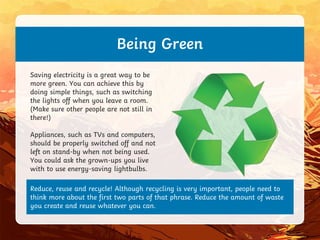 Reduce, reuse and recycle! Although recycling is very important, people need to
think more about the first two parts of that phrase. Reduce the amount of waste
you create and reuse whatever you can.
Being Green
Saving electricity is a great way to be
more green. You can achieve this by
doing simple things, such as switching
the lights off when you leave a room.
(Make sure other people are not still in
there!)
Appliances, such as TVs and computers,
should be properly switched off and not
left on stand-by when not being used.
You could ask the grown-ups you live
with to use energy-saving lightbulbs.
 