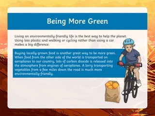 Buying locally-grown food is another great way to be more green.
When food from the other side of the world is transported on
aeroplanes to our country, lots of carbon dioxide is released into
the atmosphere from engines of aeroplanes. A lorry transporting
vegetables from a few miles down the road is much more
environmentally-friendly.
Being More Green
Living an environmentally-friendly life is the best way to help the planet.
Using less plastic and walking or cycling rather than using a car
makes a big difference.
 