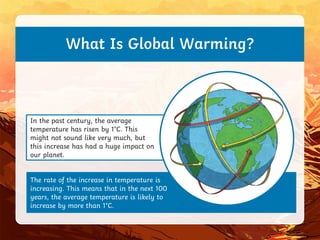 The rate of the increase in temperature is
increasing. This means that in the next 100
years, the average temperature is likely to
increase by more than 1°C.
In the past century, the average
temperature has risen by 1°C. This
might not sound like very much, but
this increase has had a huge impact on
our planet.
What Is Global Warming?
 