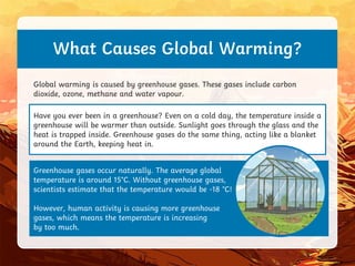 Have you ever been in a greenhouse? Even on a cold day, the temperature inside a
greenhouse will be warmer than outside. Sunlight goes through the glass and the
heat is trapped inside. Greenhouse gases do the same thing, acting like a blanket
around the Earth, keeping heat in.
Greenhouse gases occur naturally. The average global
temperature is around 15°C. Without greenhouse gases,
scientists estimate that the temperature would be -18 °C!
However, human activity is causing more greenhouse
gases, which means the temperature is increasing
by too much.
What Causes Global Warming?
Global warming is caused by greenhouse gases. These gases include carbon
dioxide, ozone, methane and water vapour.
 