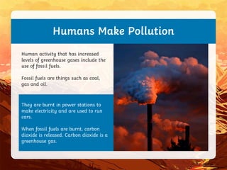 They are burnt in power stations to
make electricity and are used to run
cars.
When fossil fuels are burnt, carbon
dioxide is released. Carbon dioxide is a
greenhouse gas.
Humans Make Pollution
Human activity that has increased
levels of greenhouse gases include the
use of fossil fuels.
Fossil fuels are things such as coal,
gas and oil.
 