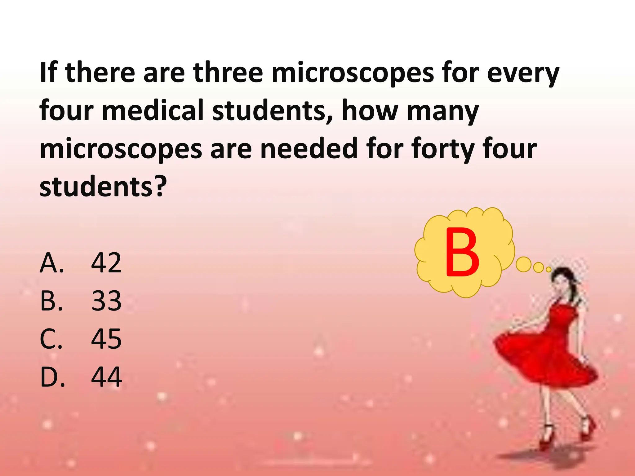If there are three microscopes for every
four medical students, how many
microscopes are needed for forty four
students?
A. 42
B. 33
C. 45
D. 44
B
 