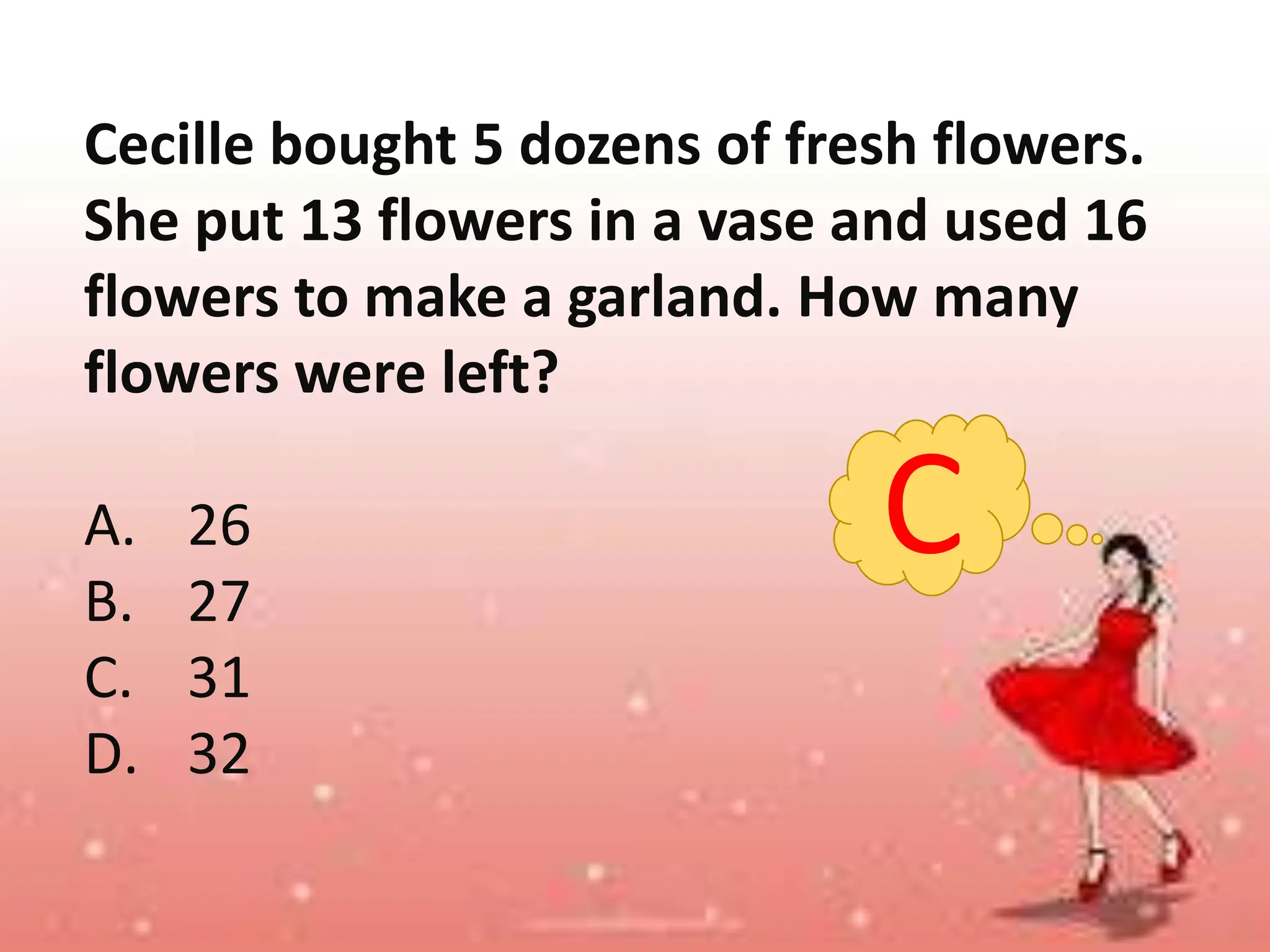 Cecille bought 5 dozens of fresh flowers.
She put 13 flowers in a vase and used 16
flowers to make a garland. How many
flowers were left?
A. 26
B. 27
C. 31
D. 32
C
 