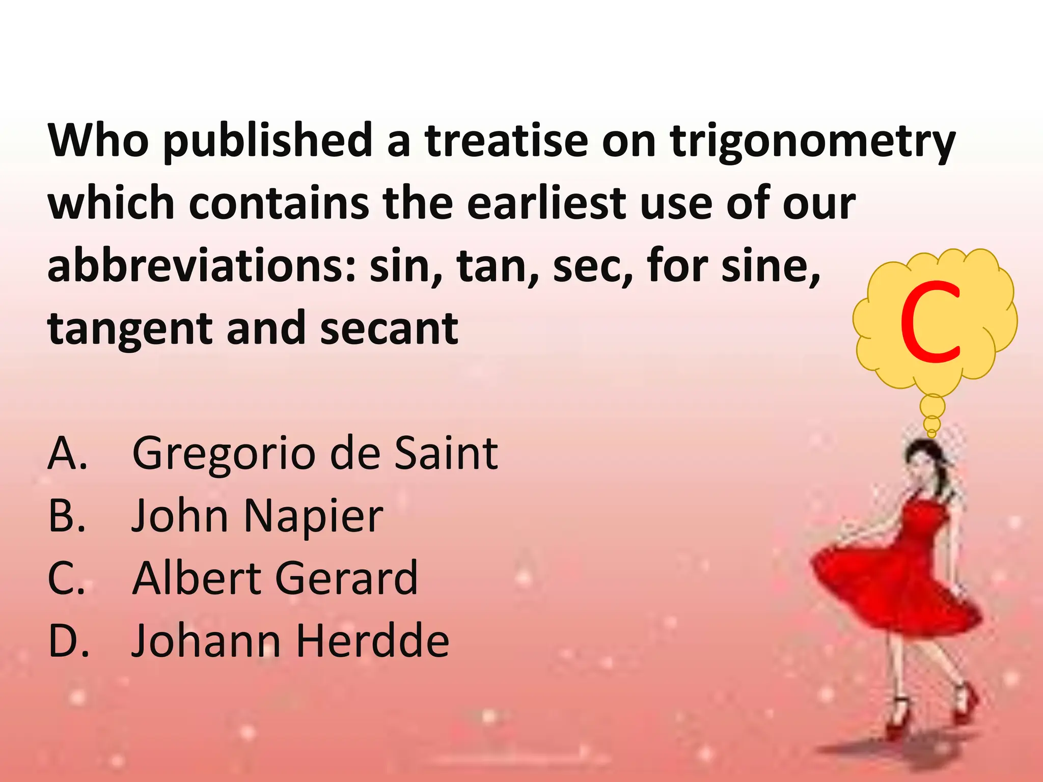 C
Who published a treatise on trigonometry
which contains the earliest use of our
abbreviations: sin, tan, sec, for sine,
tangent and secant
A. Gregorio de Saint
B. John Napier
C. Albert Gerard
D. Johann Herdde
 