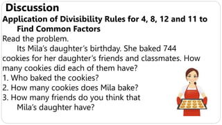Discussion
Application of Divisibility Rules for 4, 8, 12 and 11 to
Find Common Factors
Read the problem.
Its Mila’s daughter’s birthday. She baked 744
cookies for her daughter’s friends and classmates. How
many cookies did each of them have?
1. Who baked the cookies?
2. How many cookies does Mila bake?
3. How many friends do you think that
Mila’s daughter have?
 