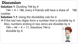 Discussion
Solution 1: Dividing 744 by 4
744 ÷ 4 = 186, every 4 friends will have a share of 186
cookies
Solution 1.1: Using the divisibility rule for 4
 If the last two digits form a number that is divisible by 4.
Also, numbers ending in two zeros are divisible by 4.
744→ 44 ÷ 4 = 11, therefore 744 is
divisible by 4.
 
