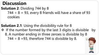 Discussion
Solution 2: Dividing 744 by 8
744 ÷ 8 = 93, every 8 friends will have a share of 93
cookies
Solution 2.1: Using the divisibility rule for 8
 If the number formed by the last 3 digits is divisible by
8. A number ending in three zeroes is divisible by 8
744 ÷ 8 =93, therefore 744 is divisible by 8.
 