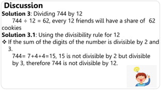 Discussion
Solution 3: Dividing 744 by 12
744 ÷ 12 = 62, every 12 friends will have a share of 62
cookies
Solution 3.1: Using the divisibility rule for 12
 If the sum of the digits of the number is divisible by 2 and
3.
744= 7+4+4=15, 15 is not divisible by 2 but divisible
by 3, therefore 744 is not divisible by 12.
 