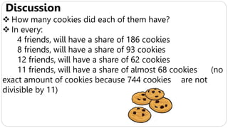 Discussion
 How many cookies did each of them have?
 In every:
4 friends, will have a share of 186 cookies
8 friends, will have a share of 93 cookies
12 friends, will have a share of 62 cookies
11 friends, will have a share of almost 68 cookies (no
exact amount of cookies because 744 cookies are not
divisible by 11)
 
