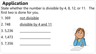Application
State whether the number is divisible by 4, 8, 12, or 11. The
first two is done for you.
1. 369 not divisible
2. 748 divisible by 4 and 11
3. 5,236 _____________________
4. 1,473 _____________________
5. 7,356 _____________________
 
