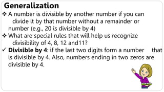 Generalization
 A number is divisible by another number if you can
divide it by that number without a remainder or
number (e.g., 20 is divisible by 4)
 What are special rules that will help us recognize
divisibility of 4, 8, 12 and11?
 Divisible by 4: if the last two digits form a number that
is divisible by 4. Also, numbers ending in two zeros are
divisible by 4.
 