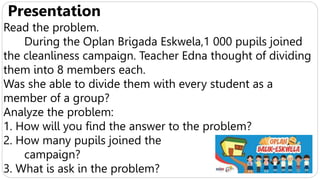 Presentation
Read the problem.
During the Oplan Brigada Eskwela,1 000 pupils joined
the cleanliness campaign. Teacher Edna thought of dividing
them into 8 members each.
Was she able to divide them with every student as a
member of a group?
Analyze the problem:
1. How will you find the answer to the problem?
2. How many pupils joined the
campaign?
3. What is ask in the problem?
 