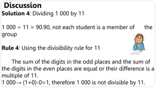 Discussion
Solution 4: Dividing 1 000 by 11
1 000 ÷ 11 = 90.90, not each student is a member of the
group
Rule 4: Using the divisibility rule for 11
The sum of the digits in the odd places and the sum of
the digits in the even places are equal or their difference is a
multiple of 11.
1 000→ (1+0)-0=1, therefore 1 000 is not divisible by 11.
 