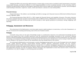Page 13 of 68
Utilizing the EDP in the instruction allows learners to repeat steps as many times as needed to make improvements, learn from
unsuccessful attempts, and discover different or novel design possibilities to arrive at optimal solutions. In the curriculum, EDP is
exhibited through problem solving and investigative approaches where learners apply their mathematical, scientific, and technological
understanding to formulate, conjecture, reason, create and evaluate a solution to a real-world problem.
Financial Literacy
Financial literacy is “the ability to use knowledge and skills to manage one’s financial resources effectively for lifetime financial
security” (Mandell, 2009).
The Financial Education Policy (DO 22, s. 2021) targets the financial literacy and capability of learners. The policy reiterates
the need to integrate financial concepts across learning areas at different levels. In Mathematics, learners focus on concepts relating
to the identification and value of money and use these concepts to solve specific problems on investment, saving, budgeting, and
spending.
Pedagogy, Assessment and Resources
The achievement of the Mathematics curriculum goals requires explicit guidance on instruction, on the role of assessment, on
the use of resources for teaching and learning, and on the use of student context.
Pedagogy
In broader terms, there are two types of knowledge at play in a mathematics classroom: the mathematical knowledge that the
learners have gained from their everyday experiences and the mathematical knowledge articulated in the curriculum. Relating
learners’ informal knowledge of mathematical concepts and facilitating learners’ internalization of school mathematics are major tasks
of teaching. It necessitates teaching strategies that bring into the fore what learners already know, such as using in tasks situations
that are familiar to the learners to draw out the mathematics that they already know in this context.
For achieving the Mathematics curriculum goal, a variety of pedagogical approaches can be used. Strategies that can be adopted
include: guided discovery learning, inquiry-based learning, reflective learning, experiential learning, and the concrete-
representational-abstract (CRA) instructional approach, among others. In addition, pedagogical approaches that include guided or
direct instruction coupled with opportunities for learners’ inquiry in generating their own solutions, collaborative learning with peers,
and independent learning, may also be employed. Mastery learning is also emphasized to ensure that learners reach a certain level
of proficiency to be able to engage in a new learning task successfully.
 