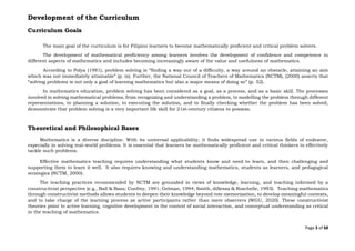 Page 3 of 68
Development of the Curriculum
Curriculum Goals
The main goal of the curriculum is for Filipino learners to become mathematically proficient and critical problem solvers.
The development of mathematical proficiency among learners involves the development of confidence and competence in
different aspects of mathematics and includes becoming increasingly aware of the value and usefulness of mathematics.
According to Polya (1981), problem solving is “finding a way out of a difficulty, a way around an obstacle, attaining an aim
which was not immediately attainable” (p. ix). Further, the National Council of Teachers of Mathematics (NCTM), (2000) asserts that
“solving problems is not only a goal of learning mathematics but also a major means of doing so” (p. 52).
In mathematics education, problem solving has been considered as a goal, as a process, and as a basic skill. The processes
involved in solving mathematical problems, from recognizing and understanding a problem, to modelling the problem through different
representations, to planning a solution, to executing the solution, and to finally checking whether the problem has been solved,
demonstrate that problem solving is a very important life skill for 21st-century citizens to possess.
Theoretical and Philosophical Bases
Mathematics is a diverse discipline. With its universal applicability, it finds widespread use in various fields of endeavor,
especially in solving real-world problems. It is essential that learners be mathematically proficient and critical thinkers to effectively
tackle such problems.
Effective mathematics teaching requires understanding what students know and need to learn, and then challenging and
supporting them to learn it well. It also requires knowing and understanding mathematics, students as learners, and pedagogical
strategies (NCTM, 2000).
The teaching practices recommended by NCTM are grounded in views of knowledge, learning, and teaching informed by a
constructivist perspective (e.g., Ball & Bass; Confrey, 1991; Gelman, 1994; Smith, diSessa & Roschelle, 1993). Teaching mathematics
through constructivist methods allows students to deepen their knowledge beyond rote memorization, to develop meaningful contexts,
and to take charge of the learning process as active participants rather than mere observers (WGU, 2020). These constructivist
theories point to active learning, cognitive development in the context of social interaction, and conceptual understanding as critical
in the teaching of mathematics.
 