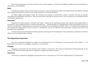Page 7 of 68
The revised mathematics curriculum will have three content domains: (1) Number and Algebra; (2) Measurement and Geometry;
and (3) Data and Probability.
Skills
As proficient problem solvers, learners need to possess a range of mathematical skills. Such skills enhance the ability to analyze
and evaluate mathematical situations and obtain solutions to real-world problems.
In today’s highly technological world, the teaching and learning of mathematics needs to include, and also go beyond,
calculations and algorithmic procedures. This is because such calculations and procedures can be carried out by calculation devices
and software applications.
Disposition
Disposition is closely related to “attitude” and “value.” Values are the “guiding principles that underpin what people believe to
be important when making decisions in private and public life … [while] attitudes are underpinned by values and beliefs and have an
influence on behaviour” (Organization for Economic Co-operation and Development [OECD], 2019, p. 4). Mathematical disposition
also incorporates appreciation of values intrinsic to mathematics such as its coherence and consistency, precision and clarity, and
generality and extendibility.
A sound mathematical disposition facilitates genuine learning and the development of the mathematical proficiency needed for
efficient and successful problem solving.
The Supporting Components
The three components designed to support the facilitating facets for achieving the curriculum goal of the Grades 1 to 10
Mathematics curriculum are pedagogy, assessment, and resources.
Pedagogy
Pedagogy is concerned with the methods used to deliver a curriculum. The quality of mathematics learning depends on the
quality of the various learning experiences employed to engage and instruct learners.
Assessment
Assessment complements pedagogical approaches and is a vital aspect of curriculum implementation in mathematics.
 