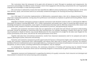 Page 14 of 68
The curriculum views the attainment of its goals with all learners in mind. Through its standards and competencies, the
curriculum acknowledges the different needs of learners, fosters their engagement with learning, and promotes the use of appropriate
language and technologies to make learning accessible.
The curriculum is informed by reviews that have identified the different levels of performance of Filipino learners. At the same
time, diversity, equity, and inclusion need to be continually considered throughout the teaching and learning of Mathematics.
Assessment
As a vital aspect of curriculum implementation in Mathematics, assessment plays a key role in shaping learners’ thinking
about their mathematical potential, moving away from performance and towards an emphasis on growth and learning (Boaler, Dance
& Woodbury, 2018).
Regardless of whether assessment is formal or informal, assessment tools should be varied in order to understand the different
dimensions of students’ learning (SEI-DOST, 2011). While examinations and quizzes have a place in measuring skills learned, and
knowledge development and acquisition, many aspects of mathematical learning could be effectively measured by other means such
as interview tasks, analysis of student work samples, presentations by learners, and questioning by teachers.
Formative and summative assessment tasks that are appropriate to the grade level and relevant conceptual understanding
and skills, should be developed in conjunction with other learning areas. For example, developing a healthy menu plan for a week
may be primarily in Health or Science, may include Mathematics on the computation of a budget for the daily meal, English for the
written presentation of the menu, and Arts for the visual presentation of the menu.
Together with data from international assessments, results from classroom assessments need to be analyzed and used to
improve planning for further instruction and learning.
Formative and summative assessments provide opportunities for learners to demonstrate higher-order mathematical thinking,
justify their solutions, communicate their understanding, and express their ideas well in written and/or oral form. For instance,
portfolios of learner’s mathematical work on meaningful tasks (e.g., drawing interconnections of mathematical concepts across various
disciplines), as well as reports, including mathematical investigations, may be employed.
As envisioned for the revised curriculum, the continuous interaction of teaching and learning may be realized through
assessment tasks that are information driven and are seamlessly designed to communicate the goals of successful learning.
Resources
Appropriate resources are fundamental to supporting the delivery of a quality curriculum. Such resources are developed and
disseminated to schools for the various learning areas and grades.
 