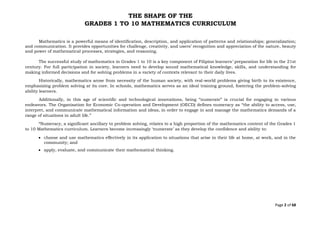 Page 2 of 68
THE SHAPE OF THE
GRADES 1 TO 10 MATHEMATICS CURRICULUM
Mathematics is a powerful means of identification, description, and application of patterns and relationships; generalization;
and communication. It provides opportunities for challenge, creativity, and users’ recognition and appreciation of the nature, beauty
and power of mathematical processes, strategies, and reasoning.
The successful study of mathematics in Grades 1 to 10 is a key component of Filipino learners’ preparation for life in the 21st
century. For full participation in society, learners need to develop sound mathematical knowledge, skills, and understanding for
making informed decisions and for solving problems in a variety of contexts relevant to their daily lives.
Historically, mathematics arose from necessity of the human society, with real-world problems giving birth to its existence,
emphasizing problem solving at its core. In schools, mathematics serves as an ideal training ground, fostering the problem-solving
ability learners.
Additionally, in this age of scientific and technological innovations, being “numerate” is crucial for engaging in various
endeavors. The Organisation for Economic Co-operation and Development (OECD) defines numeracy as “the ability to access, use,
interpret, and communicate mathematical information and ideas, in order to engage in and manage the mathematics demands of a
range of situations in adult life.”
“Numeracy, a significant ancillary to problem solving, relates to a high proportion of the mathematics content of the Grades 1
to 10 Mathematics curriculum. Learners become increasingly ‘numerate’ as they develop the confidence and ability to:
• choose and use mathematics effectively in its application to situations that arise in their life at home, at work, and in the
community; and
• apply, evaluate, and communicate their mathematical thinking.
 