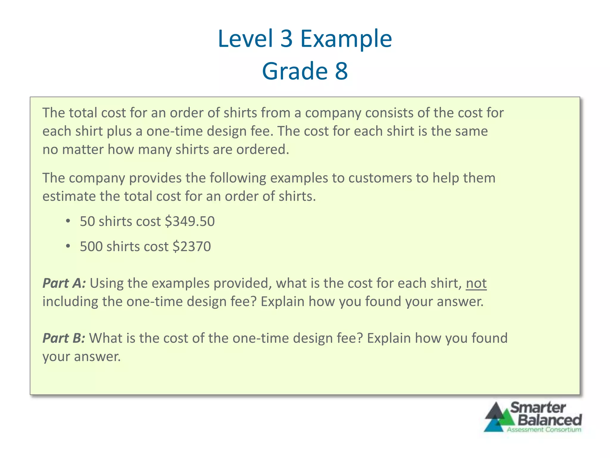 Level 3 Example
Grade 8
The total cost for an order of shirts from a company consists of the cost for
each shirt plus a one-time design fee. The cost for each shirt is the same
no matter how many shirts are ordered.
The company provides the following examples to customers to help them
estimate the total cost for an order of shirts.
• 50 shirts cost $349.50
• 500 shirts cost $2370
Part A: Using the examples provided, what is the cost for each shirt, not
including the one-time design fee? Explain how you found your answer.
Part B: What is the cost of the one-time design fee? Explain how you found
your answer.
 